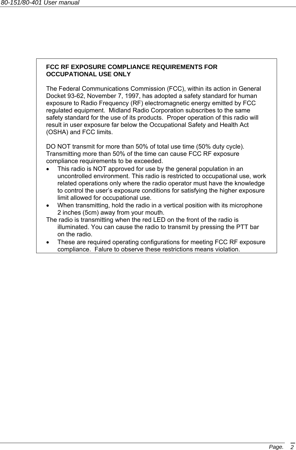 80-151/80-401 User manual Page. 2        FCC RF EXPOSURE COMPLIANCE REQUIREMENTS FOR OCCUPATIONAL USE ONLY   The Federal Communications Commission (FCC), within its action in General Docket 93-62, November 7, 1997, has adopted a safety standard for human exposure to Radio Frequency (RF) electromagnetic energy emitted by FCC regulated equipment.  Midland Radio Corporation subscribes to the same safety standard for the use of its products.  Proper operation of this radio will result in user exposure far below the Occupational Safety and Health Act (OSHA) and FCC limits.  DO NOT transmit for more than 50% of total use time (50% duty cycle). Transmitting more than 50% of the time can cause FCC RF exposure compliance requirements to be exceeded. •  This radio is NOT approved for use by the general population in an uncontrolled environment. This radio is restricted to occupational use, work related operations only where the radio operator must have the knowledge to control the user’s exposure conditions for satisfying the higher exposure limit allowed for occupational use. •  When transmitting, hold the radio in a vertical position with its microphone 2 inches (5cm) away from your mouth.   The radio is transmitting when the red LED on the front of the radio is illuminated. You can cause the radio to transmit by pressing the PTT bar on the radio. •  These are required operating configurations for meeting FCC RF exposure compliance.  Falure to observe these restrictions means violation.                          