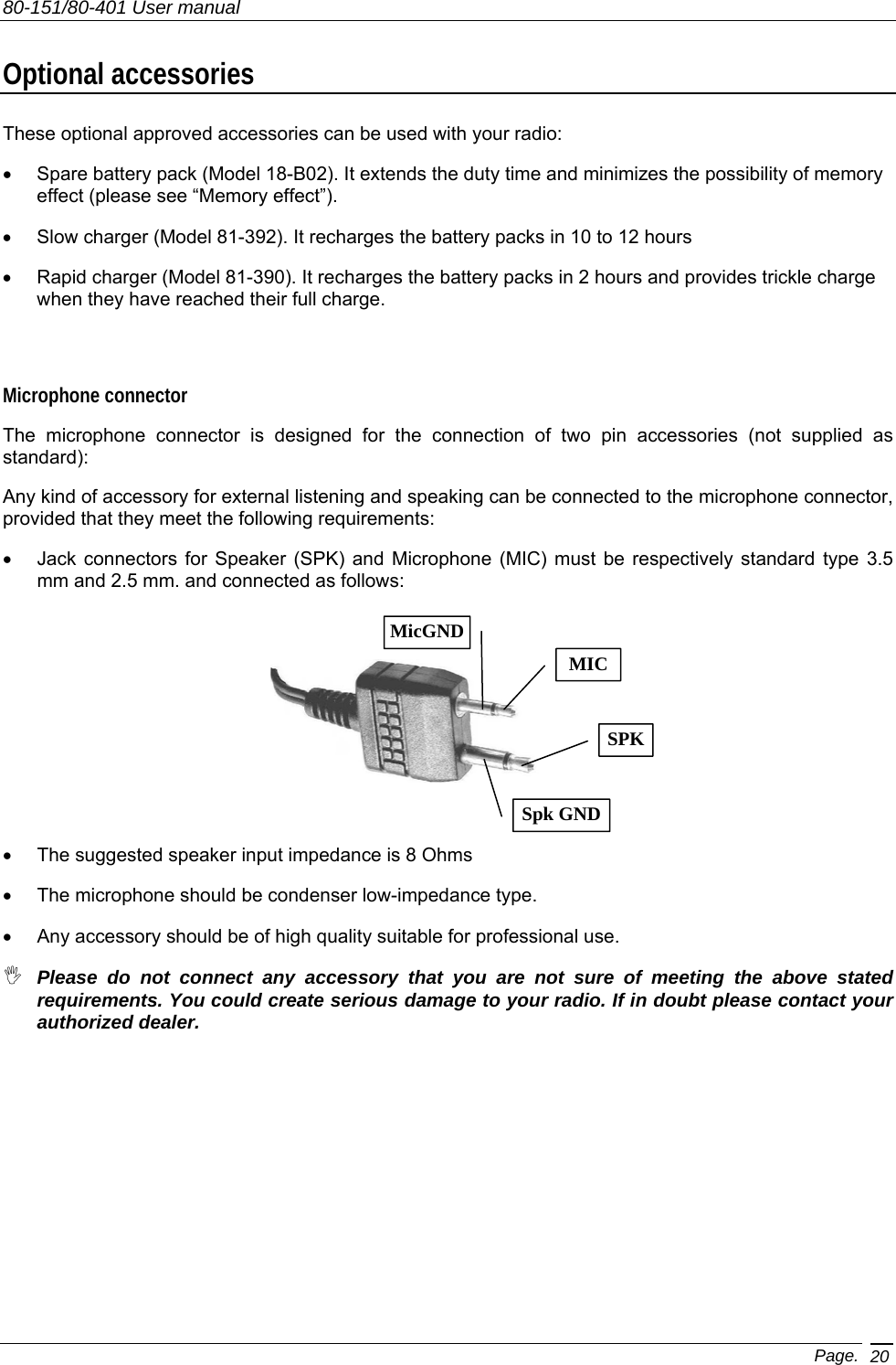 80-151/80-401 User manual Page. 20 Optional accessories These optional approved accessories can be used with your radio: •  Spare battery pack (Model 18-B02). It extends the duty time and minimizes the possibility of memory effect (please see “Memory effect”). •  Slow charger (Model 81-392). It recharges the battery packs in 10 to 12 hours •  Rapid charger (Model 81-390). It recharges the battery packs in 2 hours and provides trickle charge when they have reached their full charge.  Microphone connector The microphone connector is designed for the connection of two pin accessories (not supplied as standard): Any kind of accessory for external listening and speaking can be connected to the microphone connector, provided that they meet the following requirements: •  Jack connectors for Speaker (SPK) and Microphone (MIC) must be respectively standard type 3.5 mm and 2.5 mm. and connected as follows: •  The suggested speaker input impedance is 8 Ohms •  The microphone should be condenser low-impedance type. •  Any accessory should be of high quality suitable for professional use.  Please do not connect any accessory that you are not sure of meeting the above stated requirements. You could create serious damage to your radio. If in doubt please contact your authorized dealer. SPKSpk GNDMICMicGND