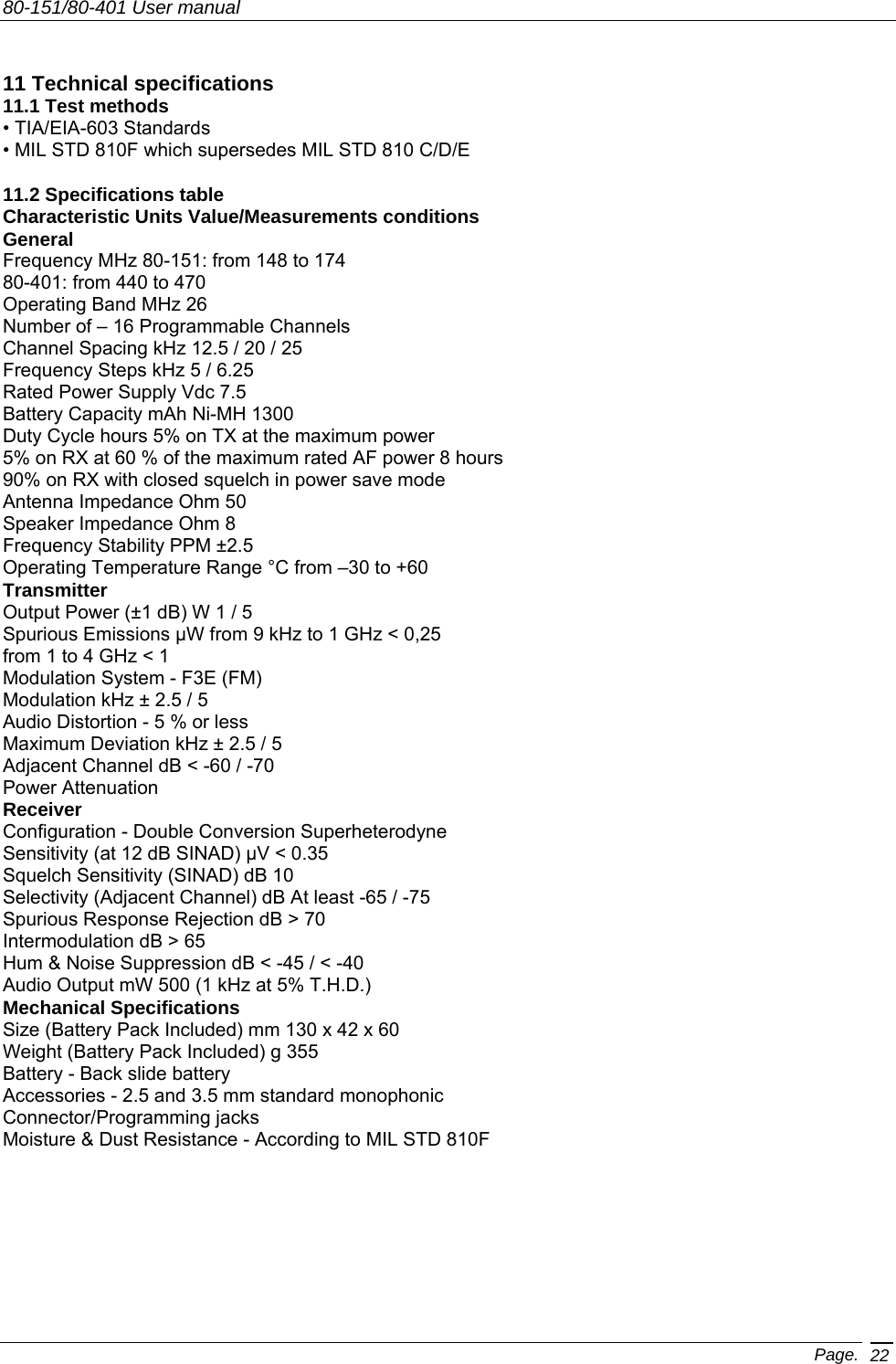 80-151/80-401 User manual Page. 22   11 Technical specifications 11.1 Test methods • TIA/EIA-603 Standards • MIL STD 810F which supersedes MIL STD 810 C/D/E  11.2 Specifications table Characteristic Units Value/Measurements conditions General Frequency MHz 80-151: from 148 to 174 80-401: from 440 to 470 Operating Band MHz 26 Number of – 16 Programmable Channels Channel Spacing kHz 12.5 / 20 / 25 Frequency Steps kHz 5 / 6.25 Rated Power Supply Vdc 7.5 Battery Capacity mAh Ni-MH 1300 Duty Cycle hours 5% on TX at the maximum power 5% on RX at 60 % of the maximum rated AF power 8 hours 90% on RX with closed squelch in power save mode Antenna Impedance Ohm 50 Speaker Impedance Ohm 8 Frequency Stability PPM ±2.5 Operating Temperature Range °C from –30 to +60 Transmitter Output Power (±1 dB) W 1 / 5 Spurious Emissions µW from 9 kHz to 1 GHz &lt; 0,25 from 1 to 4 GHz &lt; 1 Modulation System - F3E (FM) Modulation kHz ± 2.5 / 5 Audio Distortion - 5 % or less Maximum Deviation kHz ± 2.5 / 5 Adjacent Channel dB &lt; -60 / -70 Power Attenuation Receiver Configuration - Double Conversion Superheterodyne Sensitivity (at 12 dB SINAD) µV &lt; 0.35 Squelch Sensitivity (SINAD) dB 10 Selectivity (Adjacent Channel) dB At least -65 / -75 Spurious Response Rejection dB &gt; 70 Intermodulation dB &gt; 65 Hum &amp; Noise Suppression dB &lt; -45 / &lt; -40 Audio Output mW 500 (1 kHz at 5% T.H.D.) Mechanical Specifications Size (Battery Pack Included) mm 130 x 42 x 60 Weight (Battery Pack Included) g 355 Battery - Back slide battery Accessories - 2.5 and 3.5 mm standard monophonic Connector/Programming jacks Moisture &amp; Dust Resistance - According to MIL STD 810F English 
