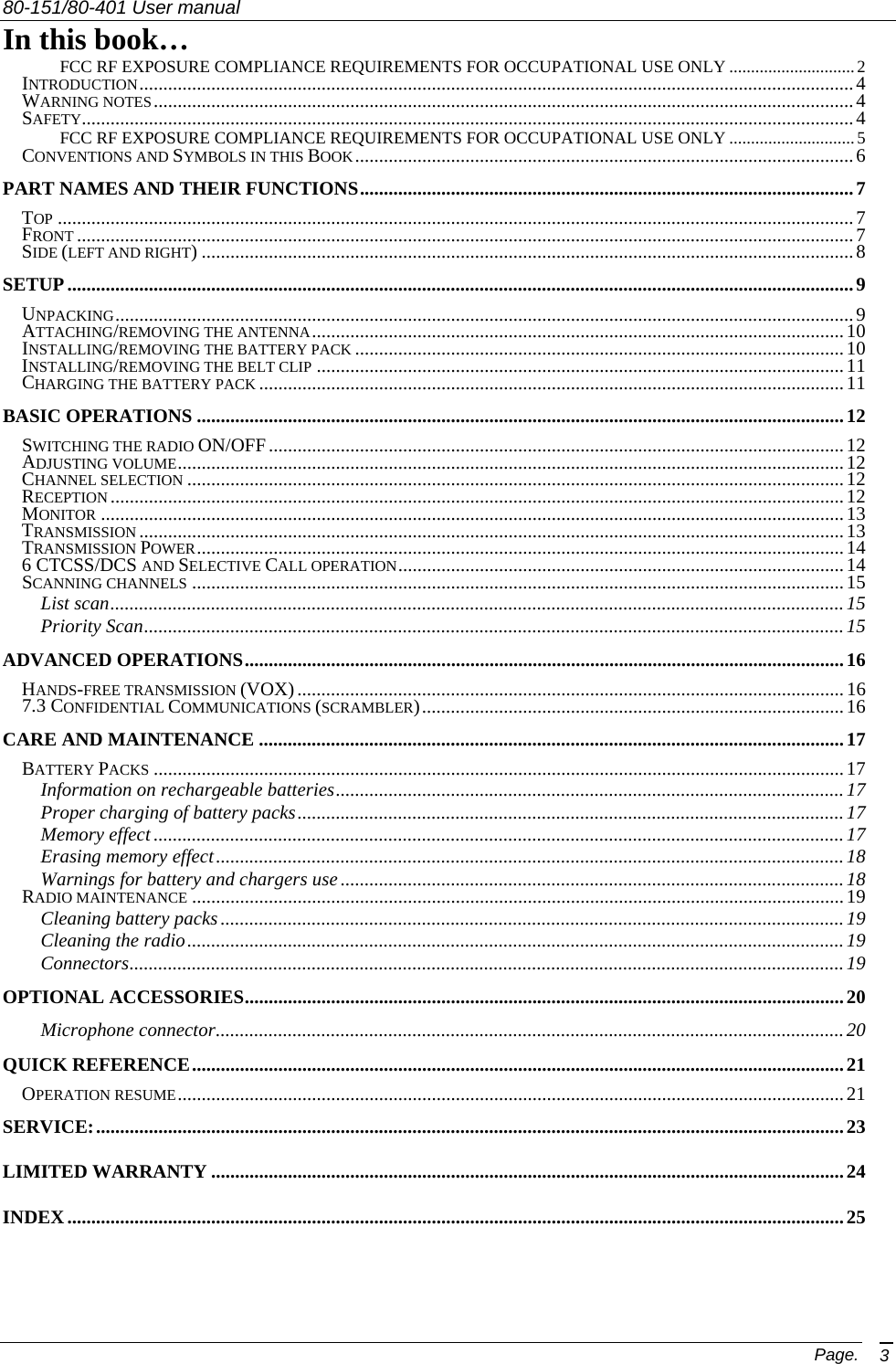 80-151/80-401 User manual Page. 3 In this book… FCC RF EXPOSURE COMPLIANCE REQUIREMENTS FOR OCCUPATIONAL USE ONLY .............................2 INTRODUCTION.....................................................................................................................................................4 WARNING NOTES..................................................................................................................................................4 SAFETY.................................................................................................................................................................4 FCC RF EXPOSURE COMPLIANCE REQUIREMENTS FOR OCCUPATIONAL USE ONLY .............................5 CONVENTIONS AND SYMBOLS IN THIS BOOK........................................................................................................6 PART NAMES AND THEIR FUNCTIONS.......................................................................................................7 TOP ......................................................................................................................................................................7 FRONT ..................................................................................................................................................................7 SIDE (LEFT AND RIGHT) ........................................................................................................................................8 SETUP....................................................................................................................................................................9 UNPACKING..........................................................................................................................................................9 ATTACHING/REMOVING THE ANTENNA...............................................................................................................10 INSTALLING/REMOVING THE BATTERY PACK ......................................................................................................10 INSTALLING/REMOVING THE BELT CLIP ..............................................................................................................11 CHARGING THE BATTERY PACK ..........................................................................................................................11 BASIC OPERATIONS .......................................................................................................................................12 SWITCHING THE RADIO ON/OFF........................................................................................................................ 12 ADJUSTING VOLUME...........................................................................................................................................12 CHANNEL SELECTION .........................................................................................................................................12 RECEPTION .........................................................................................................................................................12 MONITOR ...........................................................................................................................................................13 TRANSMISSION ...................................................................................................................................................13 TRANSMISSION POWER.......................................................................................................................................14 6 CTCSS/DCS AND SELECTIVE CALL OPERATION............................................................................................. 14 SCANNING CHANNELS ........................................................................................................................................15 List scan.........................................................................................................................................................15 Priority Scan..................................................................................................................................................15 ADVANCED OPERATIONS.............................................................................................................................16 HANDS-FREE TRANSMISSION (VOX) ..................................................................................................................16 7.3 CONFIDENTIAL COMMUNICATIONS (SCRAMBLER)........................................................................................16 CARE AND MAINTENANCE ..........................................................................................................................17 BATTERY PACKS ................................................................................................................................................17 Information on rechargeable batteries.......................................................................................................... 17 Proper charging of battery packs..................................................................................................................17 Memory effect ................................................................................................................................................17 Erasing memory effect................................................................................................................................... 18 Warnings for battery and chargers use .........................................................................................................18 RADIO MAINTENANCE ........................................................................................................................................19 Cleaning battery packs..................................................................................................................................19 Cleaning the radio.........................................................................................................................................19 Connectors.....................................................................................................................................................19 OPTIONAL ACCESSORIES.............................................................................................................................20 Microphone connector................................................................................................................................... 20 QUICK REFERENCE........................................................................................................................................21 OPERATION RESUME...........................................................................................................................................21 SERVICE:............................................................................................................................................................23 LIMITED WARRANTY ....................................................................................................................................24 INDEX..................................................................................................................................................................25 