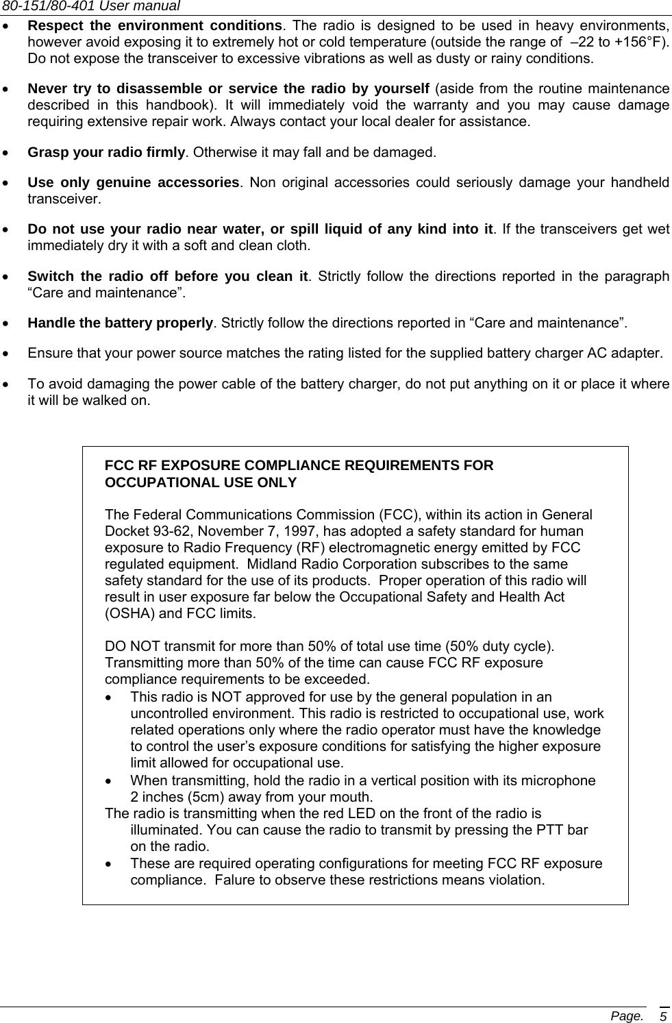 80-151/80-401 User manual Page. 5 •  Respect the environment conditions. The radio is designed to be used in heavy environments, however avoid exposing it to extremely hot or cold temperature (outside the range of  –22 to +156°F). Do not expose the transceiver to excessive vibrations as well as dusty or rainy conditions. •  Never try to disassemble or service the radio by yourself (aside from the routine maintenance described in this handbook). It will immediately void the warranty and you may cause damage requiring extensive repair work. Always contact your local dealer for assistance. •  Grasp your radio firmly. Otherwise it may fall and be damaged. •  Use only genuine accessories. Non original accessories could seriously damage your handheld transceiver. •  Do not use your radio near water, or spill liquid of any kind into it. If the transceivers get wet immediately dry it with a soft and clean cloth. •  Switch the radio off before you clean it. Strictly follow the directions reported in the paragraph “Care and maintenance”. •  Handle the battery properly. Strictly follow the directions reported in “Care and maintenance”. •  Ensure that your power source matches the rating listed for the supplied battery charger AC adapter.  •  To avoid damaging the power cable of the battery charger, do not put anything on it or place it where it will be walked on.  FCC RF EXPOSURE COMPLIANCE REQUIREMENTS FOR OCCUPATIONAL USE ONLY   The Federal Communications Commission (FCC), within its action in General Docket 93-62, November 7, 1997, has adopted a safety standard for human exposure to Radio Frequency (RF) electromagnetic energy emitted by FCC regulated equipment.  Midland Radio Corporation subscribes to the same safety standard for the use of its products.  Proper operation of this radio will result in user exposure far below the Occupational Safety and Health Act (OSHA) and FCC limits.  DO NOT transmit for more than 50% of total use time (50% duty cycle). Transmitting more than 50% of the time can cause FCC RF exposure compliance requirements to be exceeded. •  This radio is NOT approved for use by the general population in an uncontrolled environment. This radio is restricted to occupational use, work related operations only where the radio operator must have the knowledge to control the user’s exposure conditions for satisfying the higher exposure limit allowed for occupational use. •  When transmitting, hold the radio in a vertical position with its microphone 2 inches (5cm) away from your mouth.   The radio is transmitting when the red LED on the front of the radio is illuminated. You can cause the radio to transmit by pressing the PTT bar on the radio. •  These are required operating configurations for meeting FCC RF exposure compliance.  Falure to observe these restrictions means violation.   