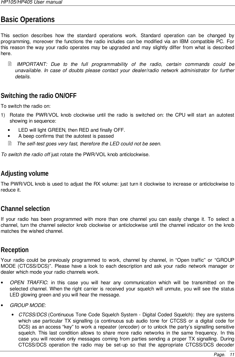 HP105/HP405 User manualPage. 11Basic OperationsThis section describes how the standard operations work. Standard operation can be changed byprogramming, moreover the functions the radio includes can be modified via an IBM compatible PC. Forthis reason the way your radio operates may be upgraded and may slightly differ from what is describedhere.! IMPORTANT: Due to the full programmability of the radio, certain commands could beunavailable. In case of doubts please contact your dealer/radio network administrator for furtherdetails.Switching the radio ON/OFFTo switch the radio on:1)  Rotate the PWR/VOL knob clockwise until the radio is switched on: the CPU will start an autotestshowing in sequence:•  LED will light GREEN, then RED and finally OFF.•  A beep confirms that the autotest is passed! The self-test goes very fast, therefore the LED could not be seen.To switch the radio off just rotate the PWR/VOL knob anticlockwise.Adjusting volumeThe PWR/VOL knob is used to adjust the RX volume: just turn it clockwise to increase or anticlockwise toreduce it.Channel selectionIf your radio has been programmed with more than one channel you can easily change it. To select achannel, turn the channel selector knob clockwise or anticlockwise until the channel indicator on the knobmatches the wished channel.ReceptionYour radio could be previously programmed to work, channel by channel, in “Open traffic” or “GROUPMODE (CTCSS/DCS)”. Please have a look to each description and ask your radio network manager ordealer which mode your radio channels work.• OPEN TRAFFIC: in this case you will hear any communication which will be transmitted on theselected channel. When the right carrier is received your squelch will unmute, you will see the statusLED glowing green and you will hear the message.• GROUP MODE:• CTCSS/DCS (Continuous Tone Code Squelch System - Digital Coded Squelch): they are systemswhich use particular TX signalling (a continuous sub audio tone for CTCSS or a digital code forDCS) as an access “key” to work a repeater (encoder) or to unlock the party’s signalling sensitivesquelch. This last condition allows to share more radio networks in the same frequency. In thiscase you will receive only messages coming from parties sending a proper TX signalling. DuringCTCSS/DCS operation the radio may be set-up so that the appropriate CTCSS/DCS decoder