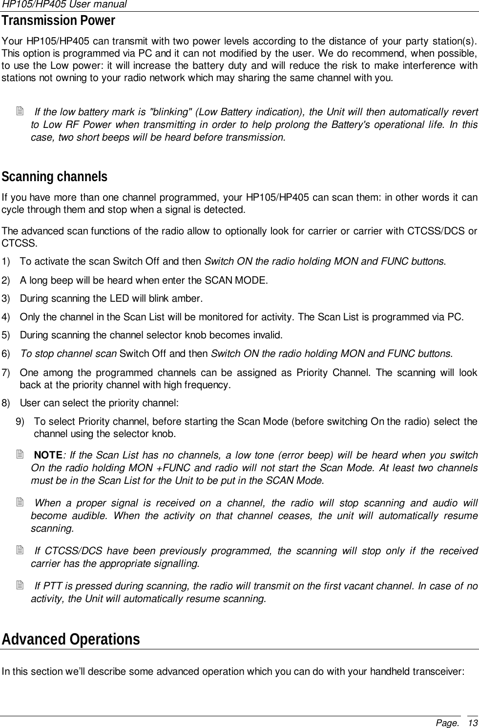 HP105/HP405 User manualPage. 13Transmission PowerYour HP105/HP405 can transmit with two power levels according to the distance of your party station(s).This option is programmed via PC and it can not modified by the user. We do recommend, when possible,to use the Low power: it will increase the battery duty and will reduce the risk to make interference withstations not owning to your radio network which may sharing the same channel with you.! If the low battery mark is &quot;blinking&quot; (Low Battery indication), the Unit will then automatically revertto Low RF Power when transmitting in order to help prolong the Battery&apos;s operational life. In thiscase, two short beeps will be heard before transmission.Scanning channelsIf you have more than one channel programmed, your HP105/HP405 can scan them: in other words it cancycle through them and stop when a signal is detected.The advanced scan functions of the radio allow to optionally look for carrier or carrier with CTCSS/DCS orCTCSS.1)  To activate the scan Switch Off and then Switch ON the radio holding MON and FUNC buttons.2)  A long beep will be heard when enter the SCAN MODE.3)  During scanning the LED will blink amber.4)  Only the channel in the Scan List will be monitored for activity. The Scan List is programmed via PC.5)  During scanning the channel selector knob becomes invalid.6)  To stop channel scan Switch Off and then Switch ON the radio holding MON and FUNC buttons.7)  One among the programmed channels can be assigned as Priority Channel. The scanning will lookback at the priority channel with high frequency.8)  User can select the priority channel:9)  To select Priority channel, before starting the Scan Mode (before switching On the radio) select thechannel using the selector knob.! NOTE: If the Scan List has no channels, a low tone (error beep) will be heard when you switchOn the radio holding MON +FUNC and radio will not start the Scan Mode. At least two channelsmust be in the Scan List for the Unit to be put in the SCAN Mode.! When a proper signal is received on a channel, the radio will stop scanning and audio willbecome audible. When the activity on that channel ceases, the unit will automatically resumescanning.! If CTCSS/DCS have been previously programmed, the scanning will stop only if the receivedcarrier has the appropriate signalling.! If PTT is pressed during scanning, the radio will transmit on the first vacant channel. In case of noactivity, the Unit will automatically resume scanning.Advanced OperationsIn this section we’ll describe some advanced operation which you can do with your handheld transceiver: