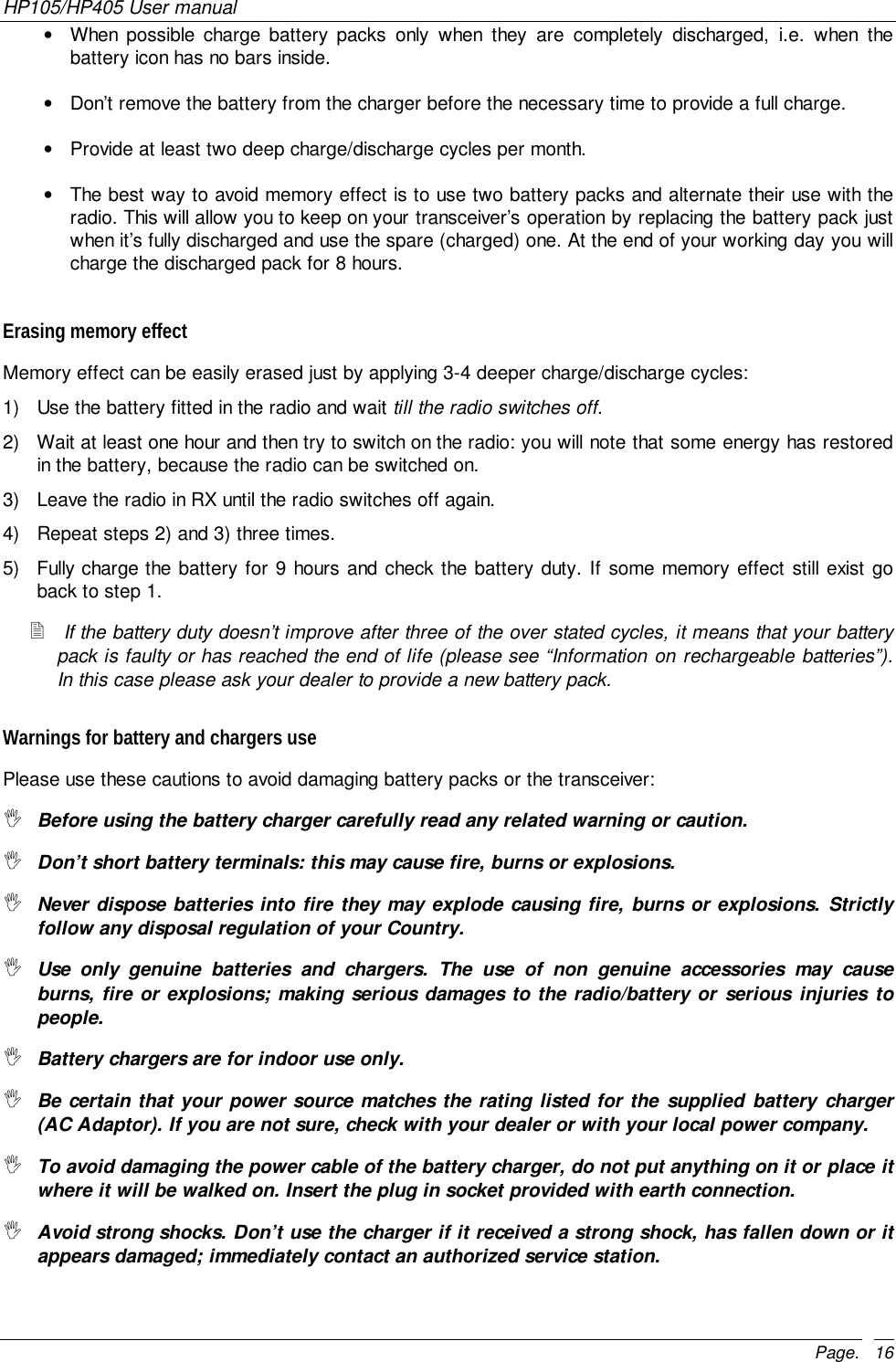 HP105/HP405 User manualPage. 16•  When possible charge battery packs only when they are completely discharged, i.e. when thebattery icon has no bars inside.•  Don’t remove the battery from the charger before the necessary time to provide a full charge.•  Provide at least two deep charge/discharge cycles per month.•  The best way to avoid memory effect is to use two battery packs and alternate their use with theradio. This will allow you to keep on your transceiver’s operation by replacing the battery pack justwhen it’s fully discharged and use the spare (charged) one. At the end of your working day you willcharge the discharged pack for 8 hours.Erasing memory effectMemory effect can be easily erased just by applying 3-4 deeper charge/discharge cycles:1)  Use the battery fitted in the radio and wait till the radio switches off.2)  Wait at least one hour and then try to switch on the radio: you will note that some energy has restoredin the battery, because the radio can be switched on.3)  Leave the radio in RX until the radio switches off again.4)  Repeat steps 2) and 3) three times.5)  Fully charge the battery for 9 hours and check the battery duty. If some memory effect still exist goback to step 1.! If the battery duty doesn’t improve after three of the over stated cycles, it means that your batterypack is faulty or has reached the end of life (please see “Information on rechargeable batteries”).In this case please ask your dealer to provide a new battery pack.Warnings for battery and chargers usePlease use these cautions to avoid damaging battery packs or the transceiver:&quot; Before using the battery charger carefully read any related warning or caution.&quot; Don’t short battery terminals: this may cause fire, burns or explosions.&quot; Never dispose batteries into fire they may explode causing fire, burns or explosions. Strictlyfollow any disposal regulation of your Country.&quot; Use only genuine batteries and chargers. The use of non genuine accessories may causeburns, fire or explosions; making serious damages to the radio/battery or serious injuries topeople.&quot; Battery chargers are for indoor use only.&quot; Be certain that your power source matches the rating listed for the supplied battery charger(AC Adaptor). If you are not sure, check with your dealer or with your local power company.&quot; To avoid damaging the power cable of the battery charger, do not put anything on it or place itwhere it will be walked on. Insert the plug in socket provided with earth connection.&quot; Avoid strong shocks. Don’t use the charger if it received a strong shock, has fallen down or itappears damaged; immediately contact an authorized service station.