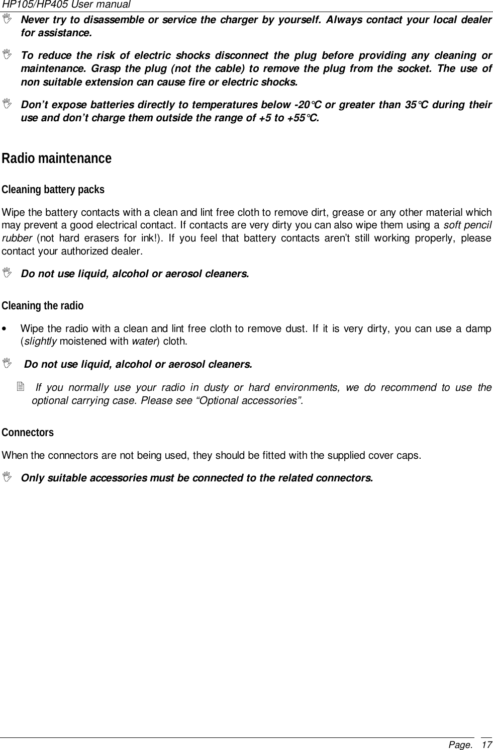 HP105/HP405 User manualPage. 17&quot; Never try to disassemble or service the charger by yourself. Always contact your local dealerfor assistance.&quot; To reduce the risk of electric shocks disconnect the plug before providing any cleaning ormaintenance. Grasp the plug (not the cable) to remove the plug from the socket. The use ofnon suitable extension can cause fire or electric shocks.&quot; Don’t expose batteries directly to temperatures below -20°C or greater than 35°C during theiruse and don’t charge them outside the range of +5 to +55°C.Radio maintenanceCleaning battery packsWipe the battery contacts with a clean and lint free cloth to remove dirt, grease or any other material whichmay prevent a good electrical contact. If contacts are very dirty you can also wipe them using a soft pencilrubber (not hard erasers for ink!). If you feel that battery contacts aren’t still working properly, pleasecontact your authorized dealer.&quot; Do not use liquid, alcohol or aerosol cleaners.Cleaning the radio•  Wipe the radio with a clean and lint free cloth to remove dust. If it is very dirty, you can use a damp(slightly moistened with water) cloth.&quot;  Do not use liquid, alcohol or aerosol cleaners.! If you normally use your radio in dusty or hard environments, we do recommend to use theoptional carrying case. Please see “Optional accessories”.ConnectorsWhen the connectors are not being used, they should be fitted with the supplied cover caps.&quot; Only suitable accessories must be connected to the related connectors.