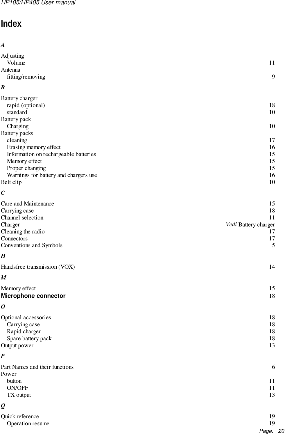 HP105/HP405 User manualPage. 20IndexAAdjustingVolume 11Antennafitting/removing 9BBattery chargerrapid (optional) 18standard 10Battery packCharging 10Battery packscleaning 17Erasing memory effect 16Information on rechargeable batteries 15Memory effect 15Proper changing 15Warnings for battery and chargers use 16Belt clip 10CCare and Maintenance 15Carrying case 18Channel selection 11Charger Vedi Battery chargerCleaning the radio 17Connectors 17Conventions and Symbols 5HHandsfree transmission (VOX) 14MMemory effect 15Microphone connector 18OOptional accessories 18Carrying case 18Rapid charger 18Spare battery pack 18Output power 13PPart Names and their functions 6Powerbutton 11ON/OFF 11TX output 13QQuick reference 19Operation resume 19