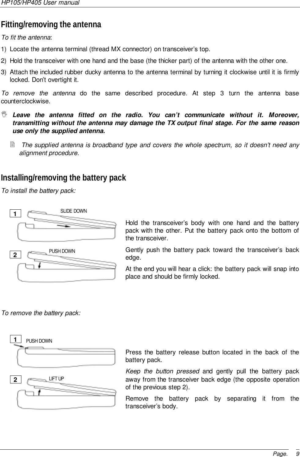 HP105/HP405 User manualPage. 9Fitting/removing the antennaTo fit the antenna:1)  Locate the antenna terminal (thread MX connector) on transceiver’s top.2)  Hold the transceiver with one hand and the base (the thicker part) of the antenna with the other one.3)  Attach the included rubber ducky antenna to the antenna terminal by turning it clockwise until it is firmlylocked. Don’t overtight it.To remove the antenna do the same described procedure. At step 3 turn the antenna basecounterclockwise.&quot; Leave the antenna fitted on the radio. You can’t communicate without it. Moreover,transmitting without the antenna may damage the TX output final stage. For the same reasonuse only the supplied antenna.! The supplied antenna is broadband type and covers the whole spectrum, so it doesn’t need anyalignment procedure.Installing/removing the battery packTo install the battery pack:1)  Hold the transceiver’s body with one hand and the batterypack with the other. Put the battery pack onto the bottom ofthe transceiver.2)  Gently push the battery pack toward the transceiver’s backedge.3)  At the end you will hear a click: the battery pack will snap intoplace and should be firmly locked.To remove the battery pack:1)  Press the battery release button located in the back of thebattery pack.2)  Keep the button pressed and gently pull the battery packaway from the transceiver back edge (the opposite operationof the previous step 2).3) Remove the battery pack by separating it from thetransceiver’s body.12SLIDE DOWNPUSH DOWN12PUSH DOWNLIFT UP