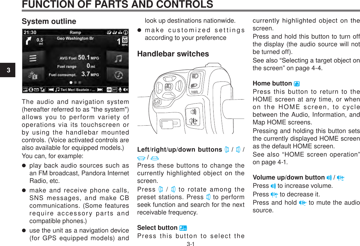 3FUNCTION OF PARTS AND CONTROLS3-1System outlineThe audio and navigation system (hereafter referred to as &quot;the system&quot;) allows you to perform variety of operations via its touchscreen or by using the handlebar mounted controls. (Voice activated controls are also available for equipped models.)You can, for example: play back audio sources such as an FM broadcast, Pandora Internet Radio, etc. make and receive phone calls, SNS messages, and make CB communications. (Some features require accessory parts and compatible phones.) use the unit as a navigation device (for GPS equipped models) and look up destinations nationwide. make customized settings according to your preferenceHandlebar switchesLeft/right/up/down buttons   /   /  / Press these buttons to change the currently highlighted  object  on  the screen.Press   /   to rotate among the preset stations. Press   to perform seek function and search for the next receivable frequency.Select button Press this button to select the currently highlighted  object  on  the screen.Press and hold this button to turn off the display (the audio source will not be turned off).See also “Selecting a target object on the screen” on page 4-4.Home button Press this button to return to the HOME screen at any time, or when on the HOME screen, to cycle between the Audio, Information, and Map HOME screens.Pressing and holding this button sets the currently displayed HOME screen as the default HOME screen.See also “HOME screen operation” on page 4-1.Volume up/down button   / Press   to increase volume.Press   to decrease it.Press and hold   to mute the audio source.FUNCTION OF PARTS AND CONTROLS