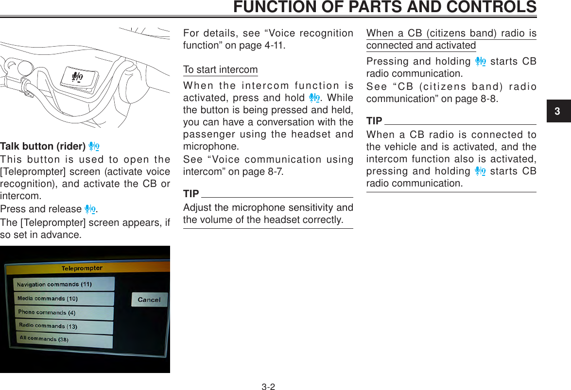 3FUNCTION OF PARTS AND CONTROLS3-2Talk button (rider) This button is used to open the [Teleprompter] screen (activate voice recognition), and activate the CB or intercom.Press and release  .The [Teleprompter] screen appears, if so set in advance.For details, see “Voice recognition function” on page 4-11.To start intercomWhen the intercom function is activated, press and hold  . While the button is being pressed and held, you can have a conversation with the passenger using the headset and microphone.See “Voice communication using intercom” on page 8-7.TIPAdjust the microphone sensitivity and the volume of the headset correctly.When a CB (citizens band) radio is connected and activatedPressing and holding   starts CB radio communication.See “CB (citizens band) radio communication” on page 8-8.TIPWhen a CB radio is connected to the vehicle and is activated, and the intercom function also is activated, pressing and holding   starts CB radio communication.