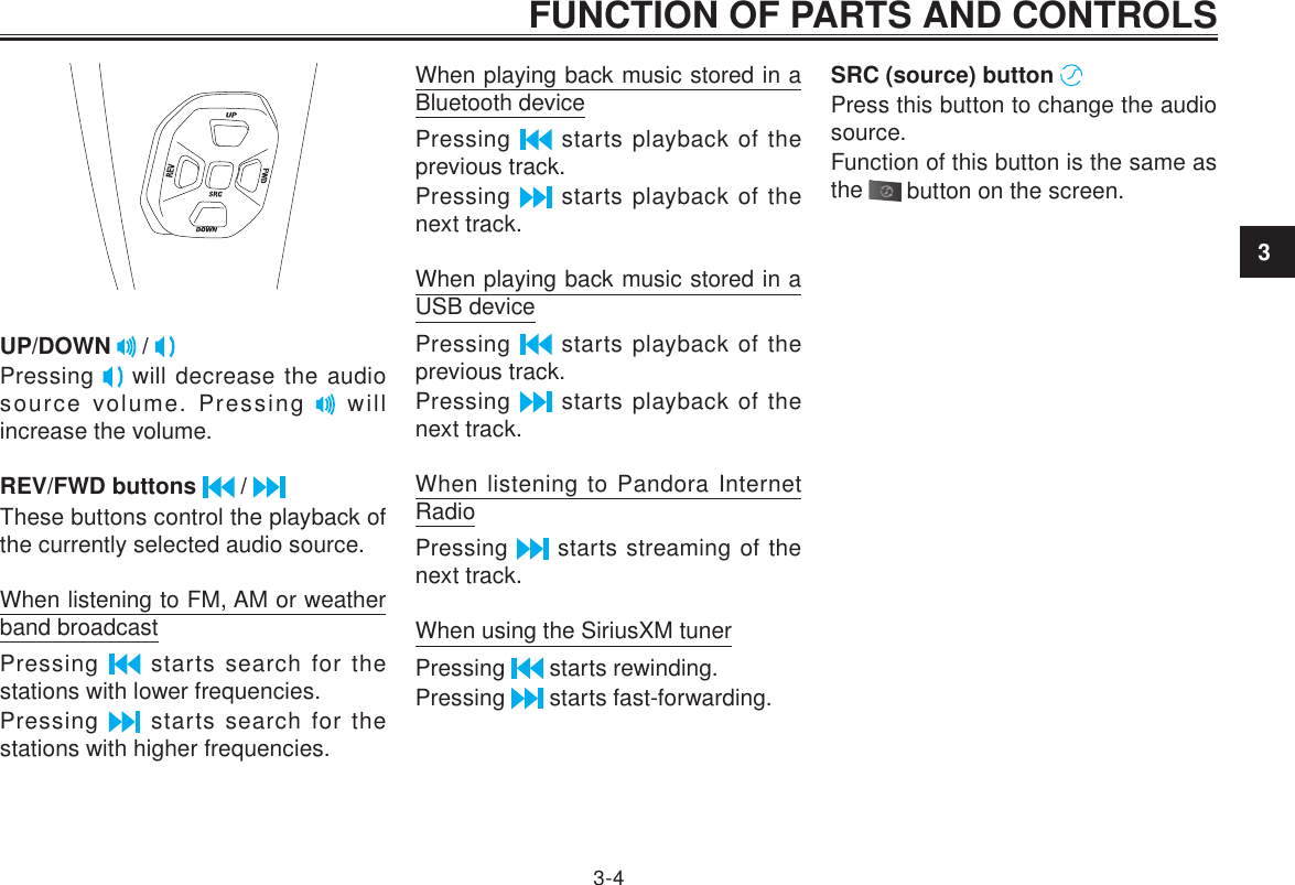 3FUNCTION OF PARTS AND CONTROLS3-4UP/DOWN   / Pressing   will decrease the audio source volume. Pressing   will increase the volume.REV/FWD buttons   / These buttons control the playback of the currently selected audio source.When listening to FM, AM or weather band broadcastPressing   starts search for the stations with lower frequencies.Pressing   starts search for the stations with higher frequencies.When playing back music stored in a Bluetooth devicePressing   starts playback of the previous track.Pressing   starts playback of the next track.When playing back music stored in a USB devicePressing   starts playback of the previous track.Pressing   starts playback of the next track.When listening to Pandora Internet RadioPressing   starts streaming of the next track.When using the SiriusXM tunerPressing   starts rewinding.Pressing   starts fast-forwarding.SRC (source) button   Press this button to change the audio source.Function of this button is the same as the   button on the screen.