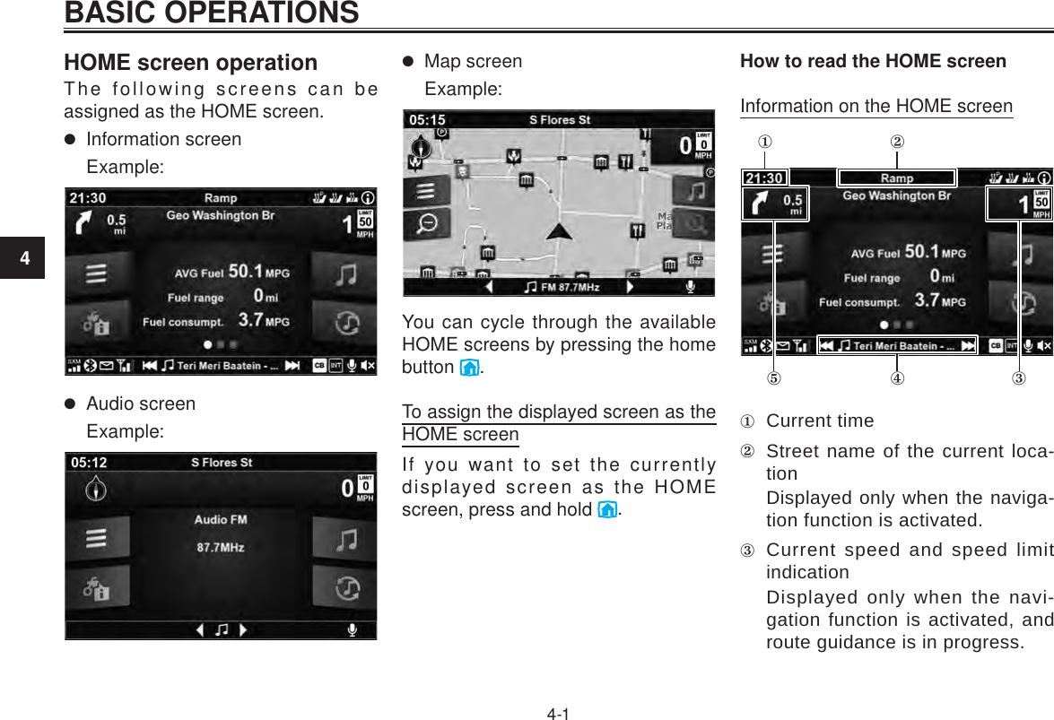 4BASIC OPERATIONS4-1HOME screen operationThe following screens can be assigned as the HOME screen. Information screenExample: Audio screenExample: Map screenExample:You can cycle through the available HOME screens by pressing the home button  .To assign the displayed screen as the HOME screenIf you want to set the currently displayed screen as the HOME screen, press and hold  .How to read the HOME screenInformation on the HOME screen  Current time Street name of the current loca-tionDisplayed only when the naviga-tion function is activated. Current speed and speed limit indicationDisplayed only when the navi-gation function is activated, and route guidance is in progress.BASIC OPERATIONS