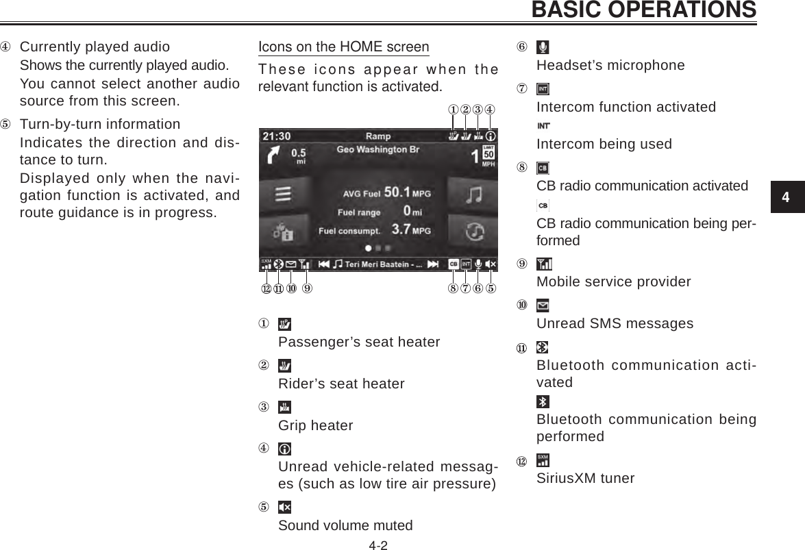 4BASIC OPERATIONS4-2 Currently played audioShows the currently played audio.You cannot select another audio source from this screen. Turn-by-turn informationIndicates the direction and dis-tance to turn.Displayed only when the navi-gation function is activated, and route guidance is in progress.Icons on the HOME screenThese icons appear when the relevant function is activated.   Passenger’s seat heaterRider’s seat heaterGrip heaterUnread vehicle-related messag-es (such as low tire air pressure)Sound volume mutedHeadset’s microphoneIntercom function activatedIntercom being usedCB radio communication activatedCB radio communication being per-formedMobile service providerUnread SMS messages Bluetooth communication acti-vatedBluetooth communication being performed SiriusXM tuner