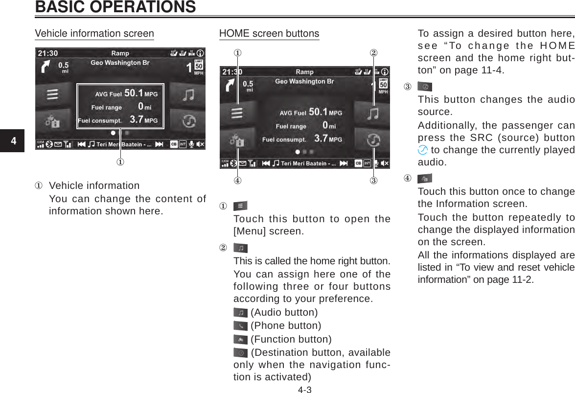 4BASIC OPERATIONS4-3Vehicle information screen Vehicle informationYou can change the content of information shown here.HOME screen buttons Touch this button to open the [Menu] screen.This is called the home right button.You can assign here one of the following three or four buttons according to your preference. (Audio button) (Phone button) (Function button) (Destination button, available only when the navigation func-tion is activated)To assign a desired button here, see “To change the HOME screen and the home right but-ton” on page 11-4.This button changes the audio source.Additionally, the passenger can press the SRC (source) button  to change the currently played audio.Touch this button once to change the Information screen.Touch the button repeatedly to change the displayed information on the screen.All the informations displayed are listed in “To view and reset vehicle information” on page 11-2.