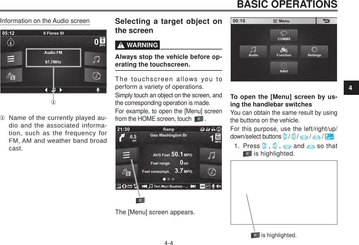 4BASIC OPERATIONS4-4Information on the Audio screen Name of the currently played au-dio and the associated informa-tion, such as the frequency for FM, AM and weather band broad cast.Selecting a target object on the screen  WARNINGAlways stop the vehicle before op-erating the touchscreen.The touchscreen allows you to perform a variety of operations.Simply touch an object on the screen, and the corresponding operation is made.For example, to open the [Menu] screen from the HOME screen, touch    .The [Menu] screen appears.To open the [Menu] screen by us-ing the handlebar switchesYou can obtain the same result by using the buttons on the vehicle.For this purpose, use the left/right/up/down/select buttons   /   /   /   /  .1.  Press   ,   ,   and   so that  is highlighted. is highlighted.