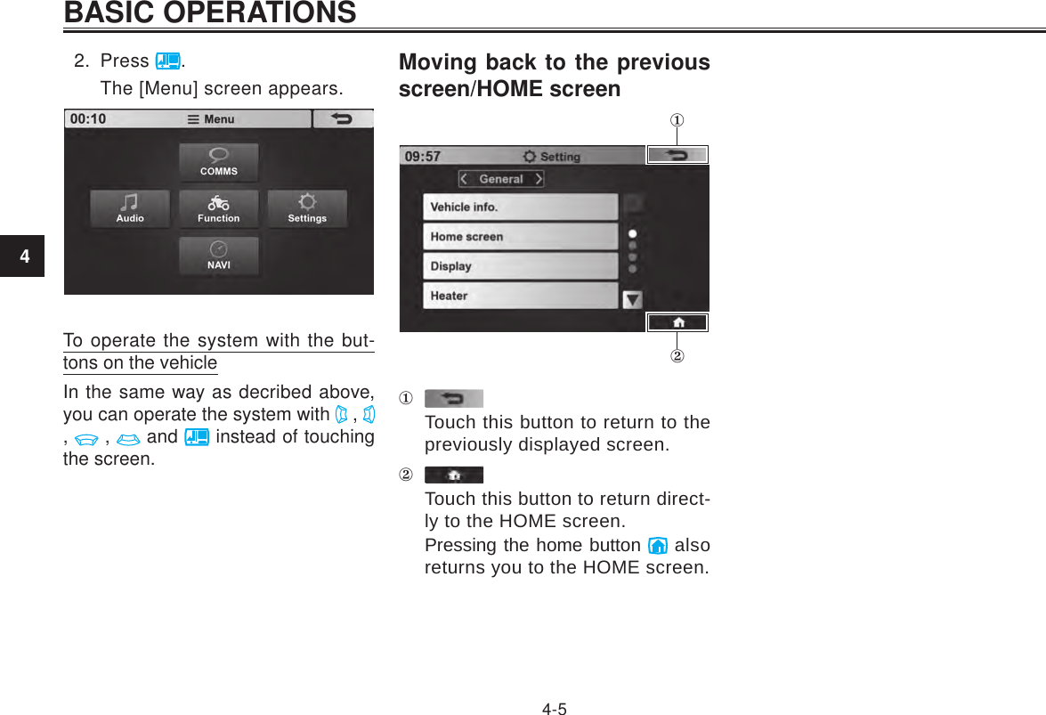 4BASIC OPERATIONS4-52.  Press  .The [Menu] screen appears.To operate the system with the but-tons on the vehicleIn the same way as decribed above, you can operate the system with   ,   ,   ,   and   instead of touching the screen.Moving back to the previous screen/HOME screenTouch this button to return to the previously displayed screen.Touch this button to return direct-ly to the HOME screen.Pressing the home button   also returns you to the HOME screen.