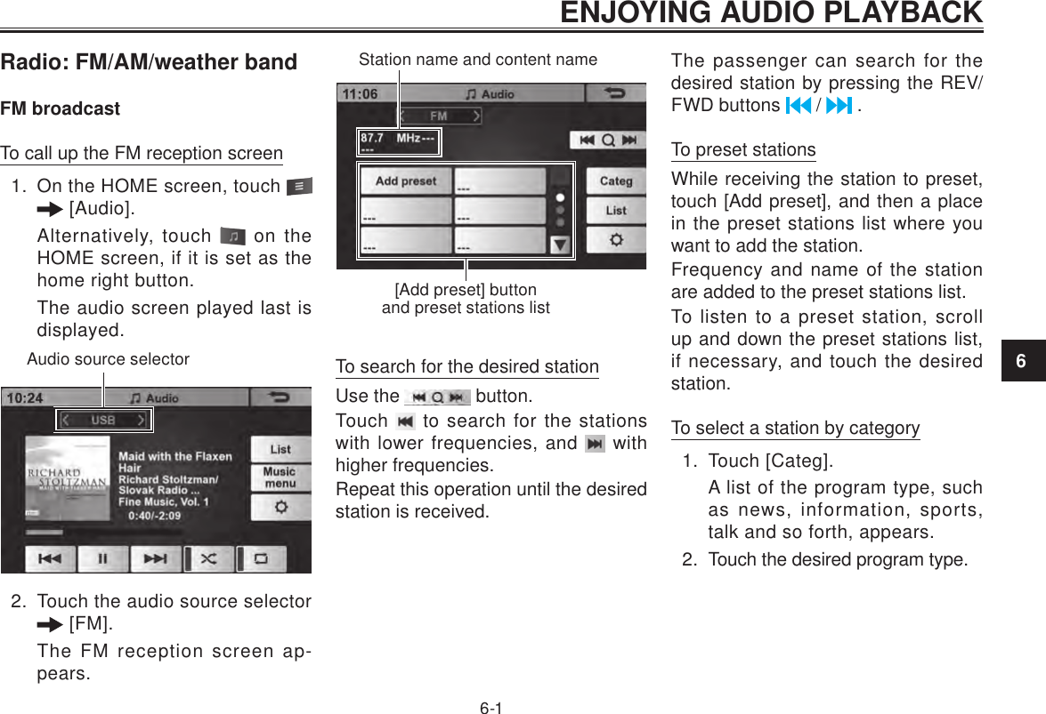 ENJOYING AUDIO PLAYBACK6-16Radio: FM/AM/weather bandFM broadcastTo call up the FM reception screen1.  On the HOME screen, touch    [Audio]. Alternatively, touch   on the HOME screen, if it is set as the home right button.The audio screen played last is displayed.Audio source selector2.  Touch the audio source selector  [FM].The FM reception screen ap-pears.Station name and content name[Add preset] button and preset stations listTo search for the desired stationUse the   button.Touch   to search for the stations with lower frequencies, and   with higher frequencies.Repeat this operation until the desired station is received.The passenger can search for the desired station by pressing the REV/FWD buttons   /   .To preset stationsWhile receiving the station to preset, touch [Add preset], and then a place in the preset stations list where you want to add the station.Frequency and name of the station are added to the preset stations list.To listen to a preset station, scroll up and down the preset stations list, if necessary, and touch the desired station.To select a station by category1.  Touch [Categ].A list of the program type, such as news, information, sports, talk and so forth, appears.2.  Touch the desired program type.ENJOYING AUDIO PLAYBACK