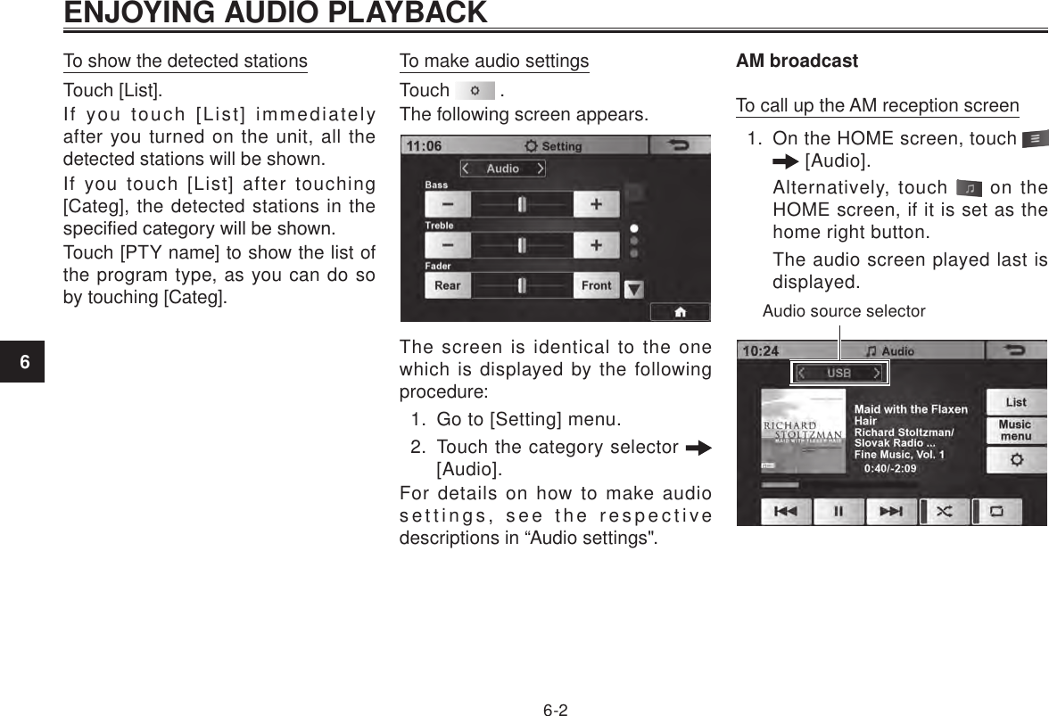 ENJOYING AUDIO PLAYBACK6-26To show the detected stationsTouch [List].If you touch [List] immediately after you turned on the unit, all the detected stations will be shown.If you touch [List] after touching [Categ], the detected stations in the specied category will be shown.Touch [PTY name] to show the list of the program type, as you can do so by touching [Categ].To make audio settingsTouch   .The following screen appears.The screen is identical to the one which is displayed by the following procedure:1.  Go to [Setting] menu.2.  Touch the category selector   [Audio].For details on how to make audio settings, see the respective descriptions in “Audio settings&quot;.AM broadcastTo call up the AM reception screen1.  On the HOME screen, touch    [Audio]. Alternatively, touch   on the HOME screen, if it is set as the home right button.The audio screen played last is displayed.Audio source selector