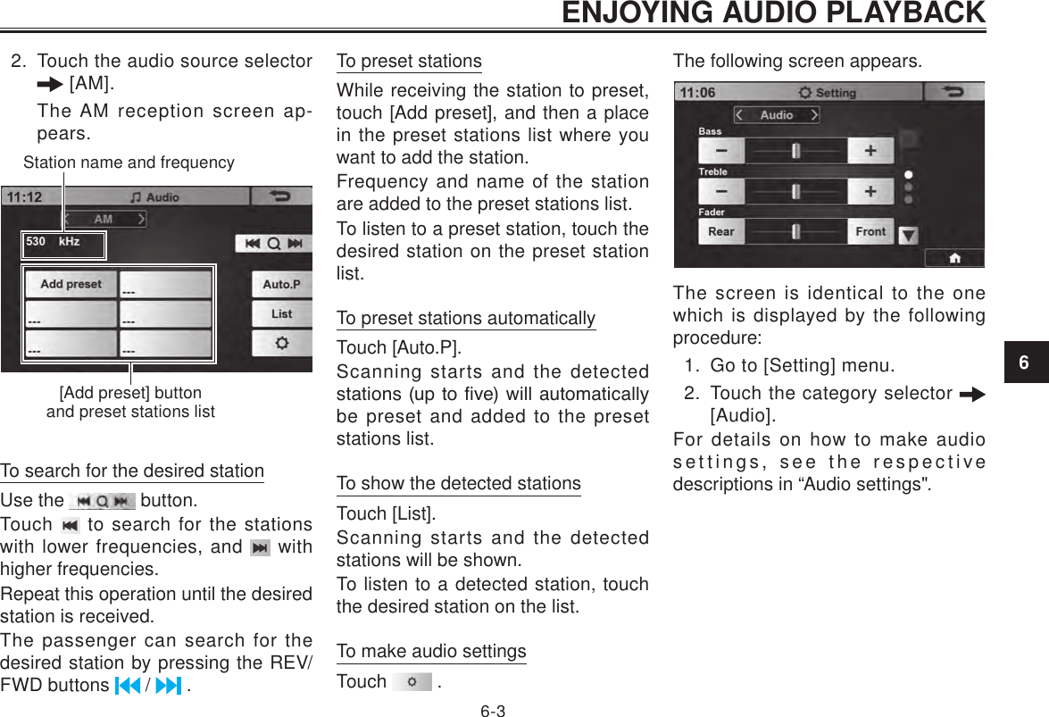 ENJOYING AUDIO PLAYBACK6-362.  Touch the audio source selector  [AM].The AM reception screen ap-pears.Station name and frequency[Add preset] button and preset stations listTo search for the desired stationUse the   button.Touch   to search for the stations with lower frequencies, and   with higher frequencies.Repeat this operation until the desired station is received.The passenger can search for the desired station by pressing the REV/FWD buttons   /   .To preset stationsWhile receiving the station to preset, touch [Add preset], and then a place in the preset stations list where you want to add the station.Frequency and name of the station are added to the preset stations list.To listen to a preset station, touch the desired station on the preset station list.To preset stations automaticallyTouch [Auto.P].Scanning starts and the detected stations (up to ve) will  automatically be preset and added to the preset stations list.To show the detected stationsTouch [List].Scanning starts and the detected stations will be shown.To listen to a detected station, touch the desired station on the list.To make audio settingsTouch   .The following screen appears. The screen is identical to the one which is displayed by the following procedure:1.  Go to [Setting] menu.2.  Touch the category selector   [Audio].For details on how to make audio settings, see the respective descriptions in “Audio settings&quot;.