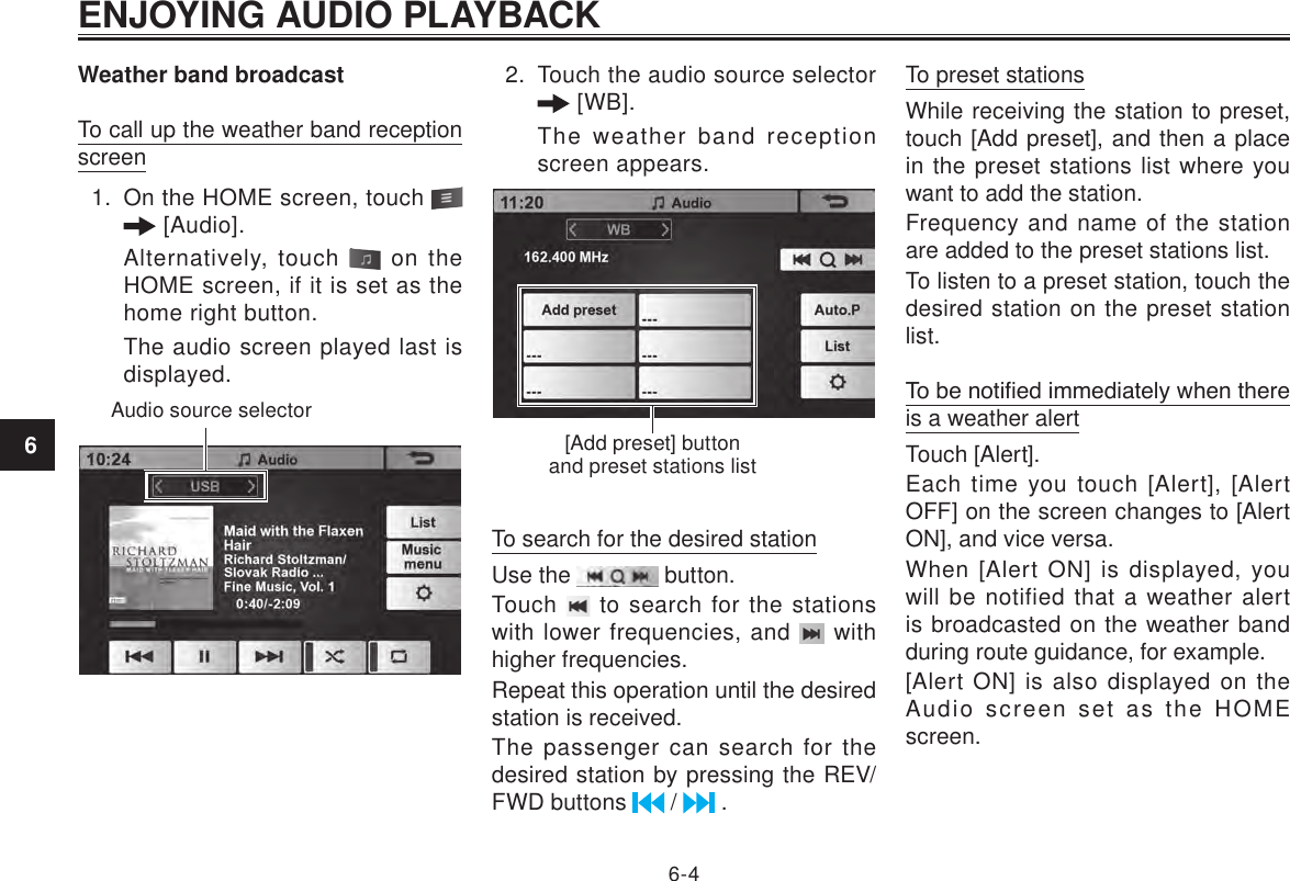 ENJOYING AUDIO PLAYBACK6-46Weather band broadcastTo call up the weather band reception screen1.  On the HOME screen, touch    [Audio]. Alternatively, touch   on the HOME screen, if it is set as the home right button.The audio screen played last is displayed.Audio source selector2.  Touch the audio source selector  [WB].The weather band reception screen appears. [Add preset] button and preset stations listTo search for the desired stationUse the   button.Touch   to search for the stations with lower frequencies, and   with higher frequencies.Repeat this operation until the desired station is received.The passenger can search for the desired station by pressing the REV/FWD buttons   /   .To preset stationsWhile receiving the station to preset, touch [Add preset], and then a place in the preset stations list where you want to add the station.Frequency and name of the station are added to the preset stations list.To listen to a preset station, touch the desired station on the preset station list.To be notied immediately when there is a weather alertTouch [Alert].Each time you touch [Alert], [Alert OFF] on the screen changes to [Alert ON], and vice versa.When [Alert ON] is displayed, you will be notified that a weather alert is broadcasted on the weather band during route guidance, for example.[Alert ON] is also displayed on the Audio screen set as the HOME screen.