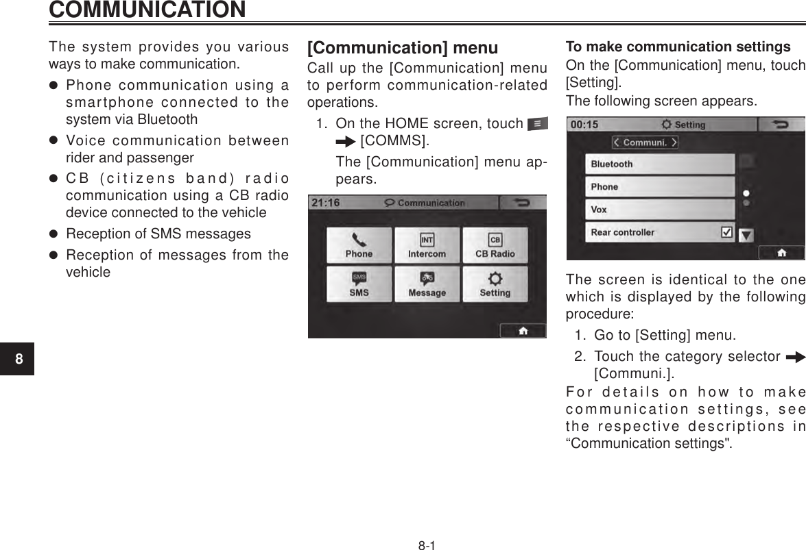 COMMUNICATION8-18The system provides you various ways to make communication. Phone communication using a smartphone connected to the system via Bluetooth Voice communication between rider and passenger CB (citizens band) radio communication using a CB radio device connected to the vehicle Reception of SMS messages Reception of messages from the vehicle[Communication] menuCall up the [Communication] menu to perform communication-related operations.1.  On the HOME screen, touch    [COMMS].The [Communication] menu ap-pears.To make communication settingsOn the [Communication] menu, touch [Setting].The following screen appears.The screen is identical to the one which is displayed by the following procedure:1.  Go to [Setting] menu.2.  Touch the category selector   [Communi.].For details on how to make communication settings, see the respective descriptions in “Communication settings&quot;.COMMUNICATION