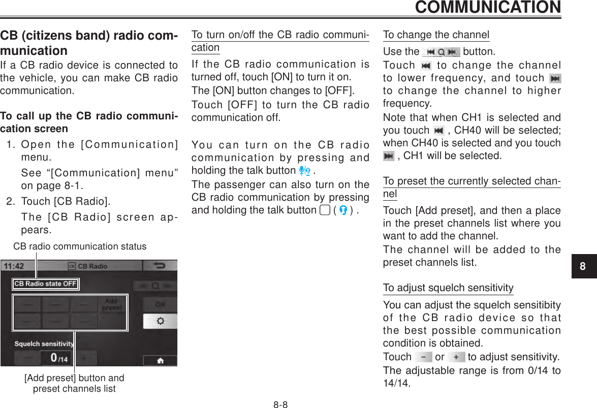 COMMUNICATION8-88CB (citizens band) radio com-municationIf a CB radio device is connected to the vehicle, you can make CB radio communication.To call up the CB radio communi-cation screen1.  Open the [Communication] menu.See “[Communication] menu” on page 8-1.2.  Touch [CB Radio].The [CB Radio] screen ap-pears.CB radio communication status[Add preset] button and preset channels listTo turn on/off the CB radio communi-cationIf the CB radio communication is turned off, touch [ON] to turn it on.The [ON] button changes to [OFF].Touch [OFF] to turn the CB radio communication off.You can turn on the CB radio communication by pressing and holding the talk button   .The passenger can also turn on the CB radio communication by pressing and holding the talk button   (   ) .To change the channelUse the   button.Touch   to change the channel to lower frequency, and touch   to change the channel to higher frequency.Note that when CH1 is selected and you touch   , CH40 will be selected; when CH40 is selected and you touch  , CH1 will be selected.To preset the currently selected chan-nelTouch [Add preset], and then a place in the preset channels list where you want to add the channel.The channel will be added to the preset channels list.To adjust squelch sensitivityYou can adjust the squelch sensitibity of the CB radio device so that the best possible communication condition is obtained.Touch   or   to adjust sensitivity.The adjustable range is from 0/14 to 14/14.