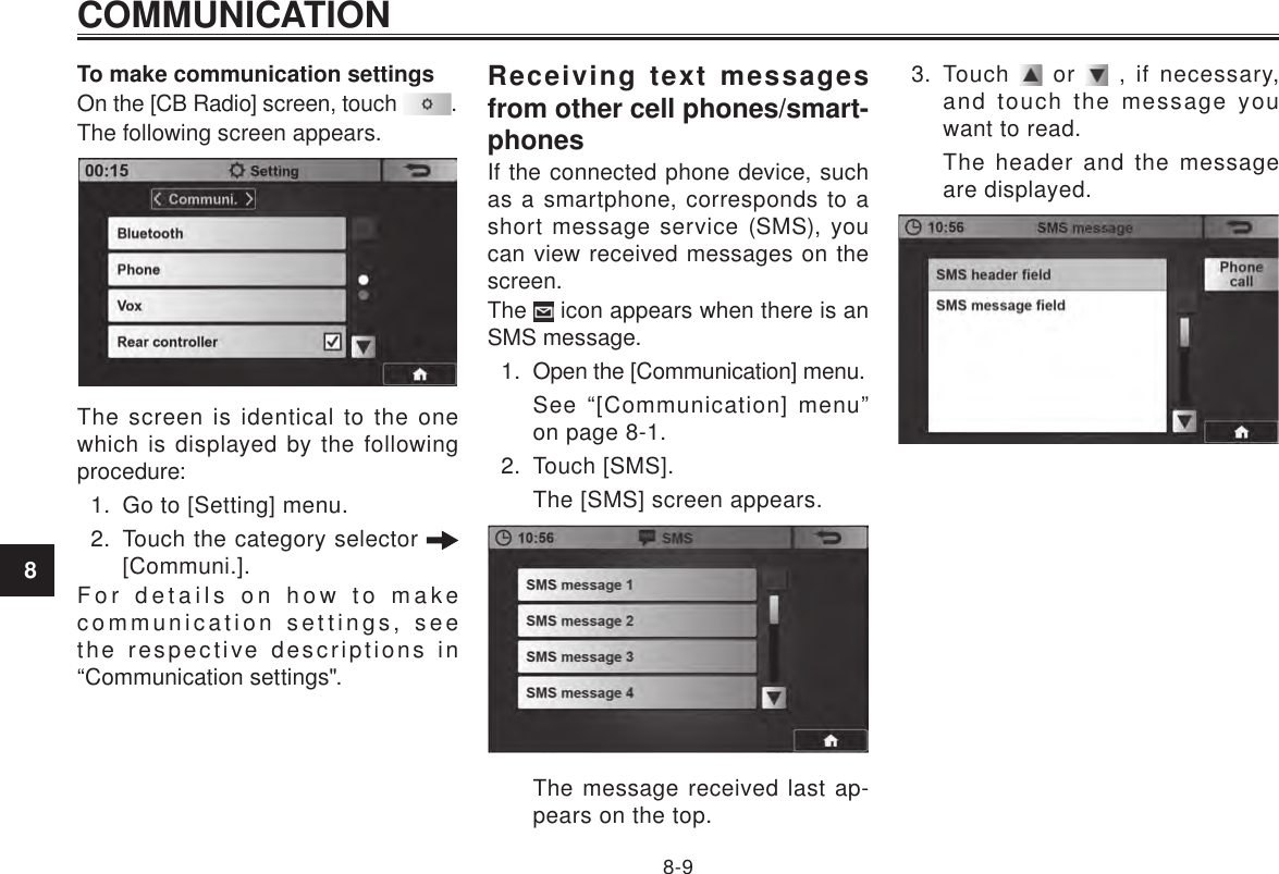 COMMUNICATION8-98To make communication settingsOn the [CB Radio] screen, touch  .The following screen appears.The screen is identical to the one which is displayed by the following procedure:1.  Go to [Setting] menu.2.  Touch the category selector   [Communi.].For details on how to make communication settings, see the respective descriptions in “Communication settings&quot;.Receiving text messages from other cell phones/smart-phonesIf the connected phone device, such as a smartphone, corresponds to a short message service (SMS), you can view received messages on the screen.The   icon appears when there is an SMS message.1.  Open the [Communication] menu.See “[Communication] menu” on page 8-1.2.  Touch [SMS].The [SMS] screen appears.The message received last ap-pears on the top.3.  Touch   or   , if necessary, and touch the message you want to read.The header and the message are displayed.