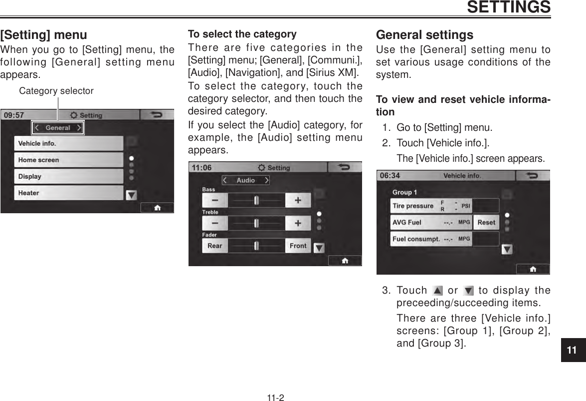 11SETTINGS11-2[Setting] menuWhen you go to [Setting] menu, the following [General] setting menu appears.Category selectorTo select the categoryThere are five categories in the [Setting] menu; [General], [Communi.], [Audio], [Navigation], and [Sirius XM].To select the category, touch the category selector, and then touch the desired category.If you select the [Audio] category, for example, the [Audio] setting menu appears.General settingsUse the [General] setting menu to set various usage conditions of the system.To view and reset vehicle informa-tion1.  Go to [Setting] menu.2.  Touch [Vehicle info.].The [Vehicle info.] screen appears.3.  Touch   or   to display the preceeding/succeeding items.There are three [Vehicle info.] screens: [Group 1], [Group 2], and [Group 3].