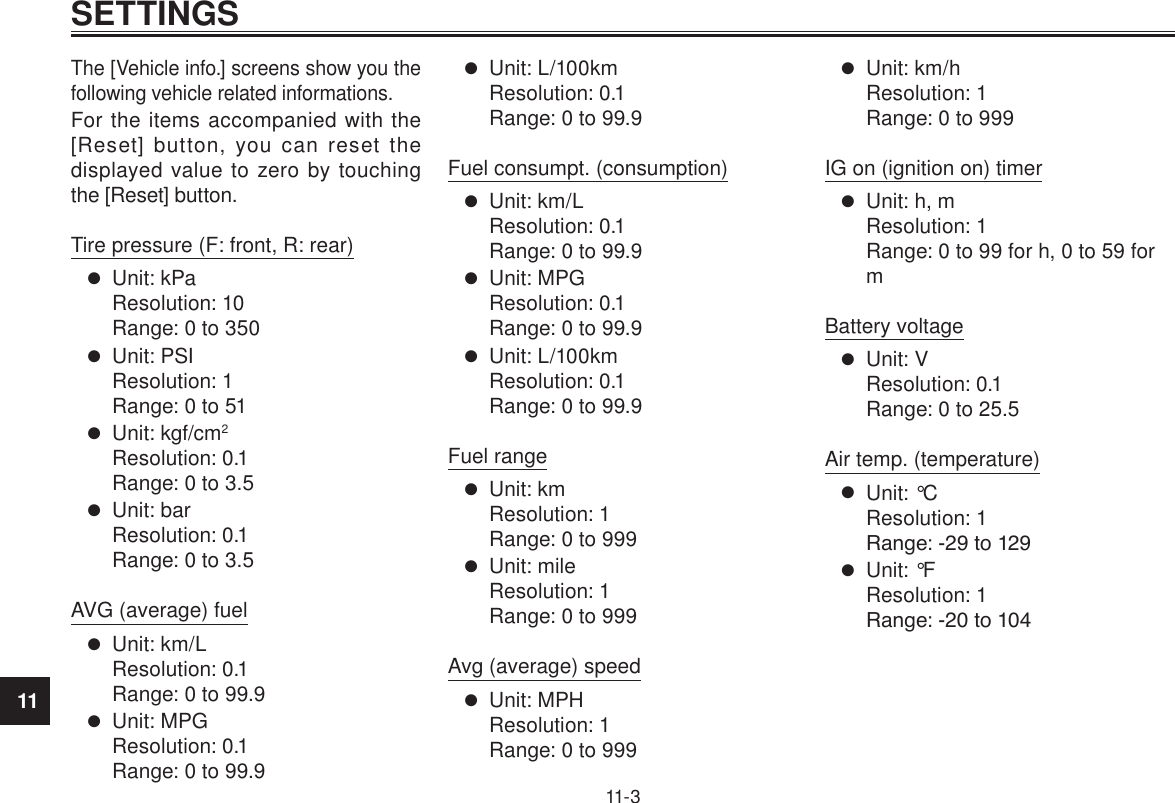 11SETTINGS11-3The [Vehicle info.] screens show you the following vehicle related informations.For the items accompanied with the [Reset] button, you can reset the displayed value to zero by touching the [Reset] button.Tire pressure (F: front, R: rear) Unit: kPa Resolution: 10 Range: 0 to 350 Unit: PSI Resolution: 1 Range: 0 to 51 Unit: kgf/cm2 Resolution: 0.1 Range: 0 to 3.5 Unit: bar Resolution: 0.1 Range: 0 to 3.5AVG (average) fuel Unit: km/L Resolution: 0.1 Range: 0 to 99.9 Unit: MPG Resolution: 0.1 Range: 0 to 99.9 Unit: L/100km Resolution: 0.1 Range: 0 to 99.9Fuel consumpt. (consumption) Unit: km/L Resolution: 0.1 Range: 0 to 99.9 Unit: MPG Resolution: 0.1 Range: 0 to 99.9 Unit: L/100km Resolution: 0.1 Range: 0 to 99.9Fuel range Unit: km Resolution: 1 Range: 0 to 999 Unit: mile Resolution: 1 Range: 0 to 999Avg (average) speed Unit: MPH Resolution: 1 Range: 0 to 999 Unit: km/h Resolution: 1 Range: 0 to 999IG on (ignition on) timer Unit: h, m Resolution: 1 Range: 0 to 99 for h, 0 to 59 for mBattery voltage Unit: V Resolution: 0.1 Range: 0 to 25.5Air temp. (temperature) Unit: °C Resolution: 1 Range: ‒29 to 129 Unit: °F Resolution: 1 Range: ‒20 to 104