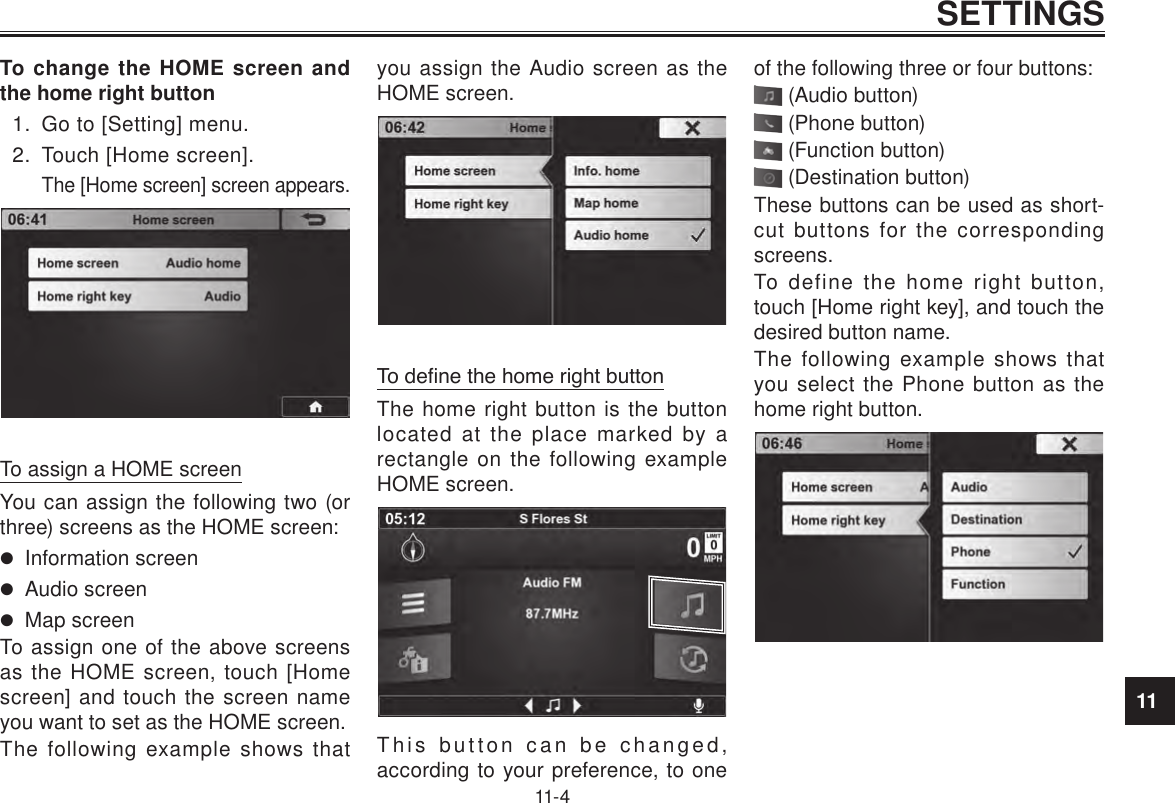 11SETTINGS11-4To change the HOME screen and the home right button1.  Go to [Setting] menu.2.  Touch [Home screen].The [Home screen] screen appears. To assign a HOME screenYou can assign the following two (or three) screens as the HOME screen:  Information screen Audio screen Map screenTo assign one of the above screens as the HOME screen, touch [Home screen] and touch the screen name you want to set as the HOME screen.The following example shows that you assign the Audio screen as the HOME screen.To dene the home right buttonThe home right button is the button located at the place marked by a rectangle on the following example HOME screen.This button can be changed, according to your preference, to one of the following three or four buttons: (Audio button) (Phone button) (Function button) (Destination button)These buttons can be used as short-cut buttons for the corresponding screens.To define the home right button, touch [Home right key], and touch the desired button name.The following example shows that you select the Phone button as the home right button.