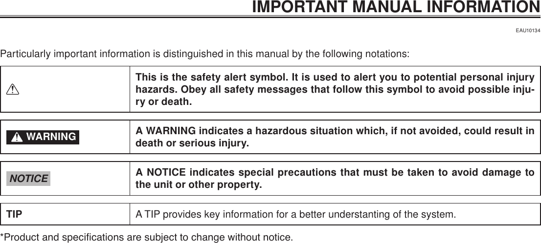 IMPORTANT MANUAL INFORMATIONEAU10134Particularly important information is distinguished in this manual by the following notations:This is the safety alert symbol. It is used to alert you to potential personal injury hazards. Obey all safety messages that follow this symbol to avoid possible inju-ry or death. WARNING A WARNING indicates a hazardous situation which, if not avoided, could result in death or serious injury.NOTICE A NOTICE indicates special precautions that must be taken to avoid damage to the unit or other property.TIP A TIP provides key information for a better understanting of the system.*Product and specications are subject to change without notice.