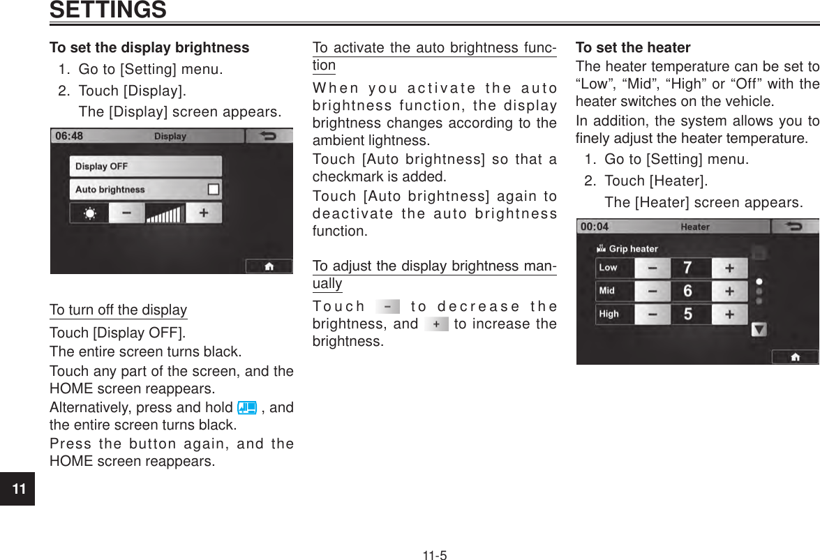 11SETTINGS11-5To set the display brightness1.  Go to [Setting] menu.2.  Touch [Display].The [Display] screen appears.To turn off the displayTouch [Display OFF].The entire screen turns black.Touch any part of the screen, and the HOME screen reappears.Alternatively, press and hold   , and the entire screen turns black.Press the button again, and the HOME screen reappears.To activate the auto brightness func-tionWhen you activate the auto brightness function, the display brightness changes according to the ambient lightness.Touch [Auto brightness] so that a checkmark is added.Touch [Auto brightness] again to deactivate the auto brightness function.To adjust the display brightness man-uallyTouch   to decrease the brightness, and   to increase the brightness.To set the heaterThe heater temperature can be set to “Low”, “Mid”, “High” or “Off” with the heater switches on the vehicle.In addition, the system allows you to nely adjust the heater temperature.1.  Go to [Setting] menu.2.  Touch [Heater].The [Heater] screen appears.