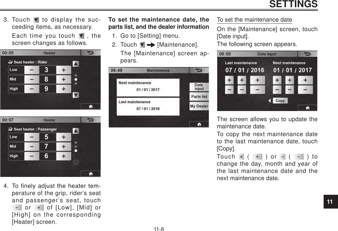 11SETTINGS11- 63.  Touch   to display the suc-ceeding items, as necessary.Each time you touch   , the screen changes as follows.4.  To finely adjust the heater tem-perature of the grip, rider’s seat and passenger’s seat, touch  or   of [Low], [Mid] or [High] on the corresponding [Heater] screen.To set the maintenance date, the parts list, and the dealer information1.  Go to [Setting] menu.2.  Touch    [Maintenance].The [Maintenance] screen ap-pears.To set the maintenance dateOn the [Maintenance] screen, touch [Date input].The following screen appears. The screen allows you to update the maintenance date.To copy the next maintenance date to the last maintenance date, touch [Copy].Touch   (   ) or   (   ) to change the day, month and year of the last maintenance date and the next maintenance date.