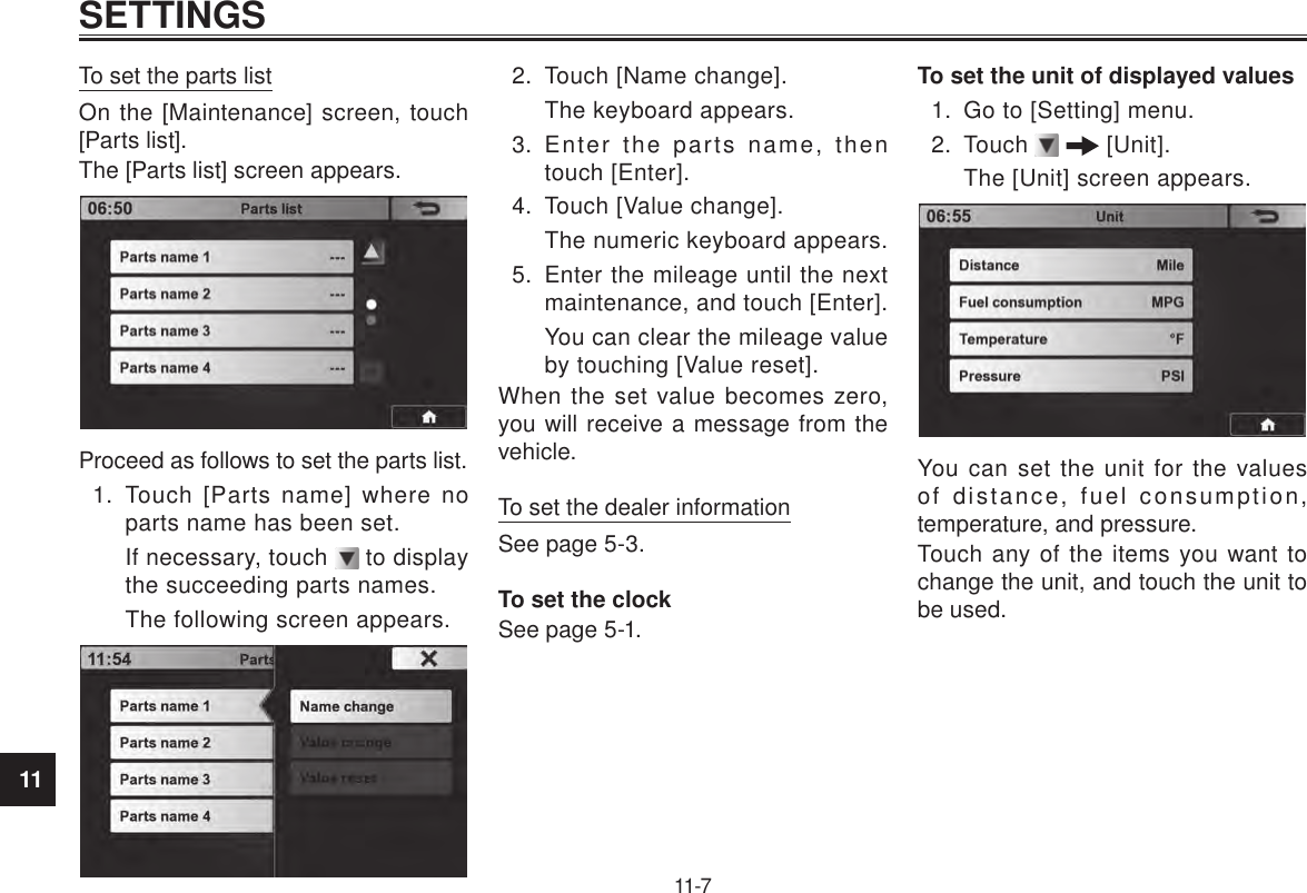 11SETTINGS11-7To set the parts listOn the [Maintenance] screen, touch [Parts list].The [Parts list] screen appears.Proceed as follows to set the parts list.1.  Touch [Parts name] where no parts name has been set.If necessary, touch   to display the succeeding parts names.The following screen appears.2.  Touch [Name change].The keyboard appears.3.  Enter the parts name, then touch [Enter].4.  Touch [Value change].The numeric keyboard appears.5.  Enter the mileage until the next maintenance, and touch [Enter].You can clear the mileage value by touching [Value reset].When the set value becomes zero, you will receive a message from the vehicle.To set the dealer informationSee page 5-3.To set the clockSee page 5-1.To set the unit of displayed values1.  Go to [Setting] menu.2.  Touch    [Unit].The [Unit] screen appears.You can set the unit for the values of distance, fuel consumption, temperature, and pressure.Touch any of the items you want to change the unit, and touch the unit to be used.