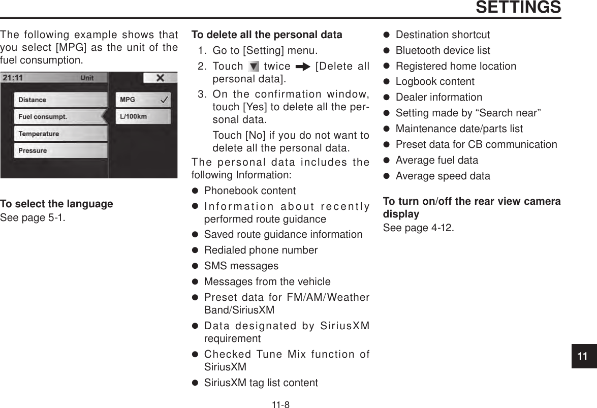 11SETTINGS11-8The following example shows that you select [MPG] as the unit of the fuel consumption.To select the languageSee page 5-1.To delete all the personal data1.  Go to [Setting] menu.2.  Touch   twice   [Delete all personal data].3.  On the confirmation window, touch [Yes] to delete all the per-sonal data.Touch [No] if you do not want to delete all the personal data.The personal data includes the following Information: Phonebook content Information about recently performed route guidance Saved route guidance information Redialed phone number SMS messages Messages from the vehicle Preset data for FM/AM/Weather Band/SiriusXM Data designated by SiriusXM requirement Checked Tune Mix function of SiriusXM SiriusXM tag list content Destination shortcut Bluetooth device list Registered home location Logbook content Dealer information Setting made by “Search near” Maintenance date/parts list Preset data for CB communication Average fuel data Average speed dataTo turn on/off the rear view camera displaySee page 4-12.