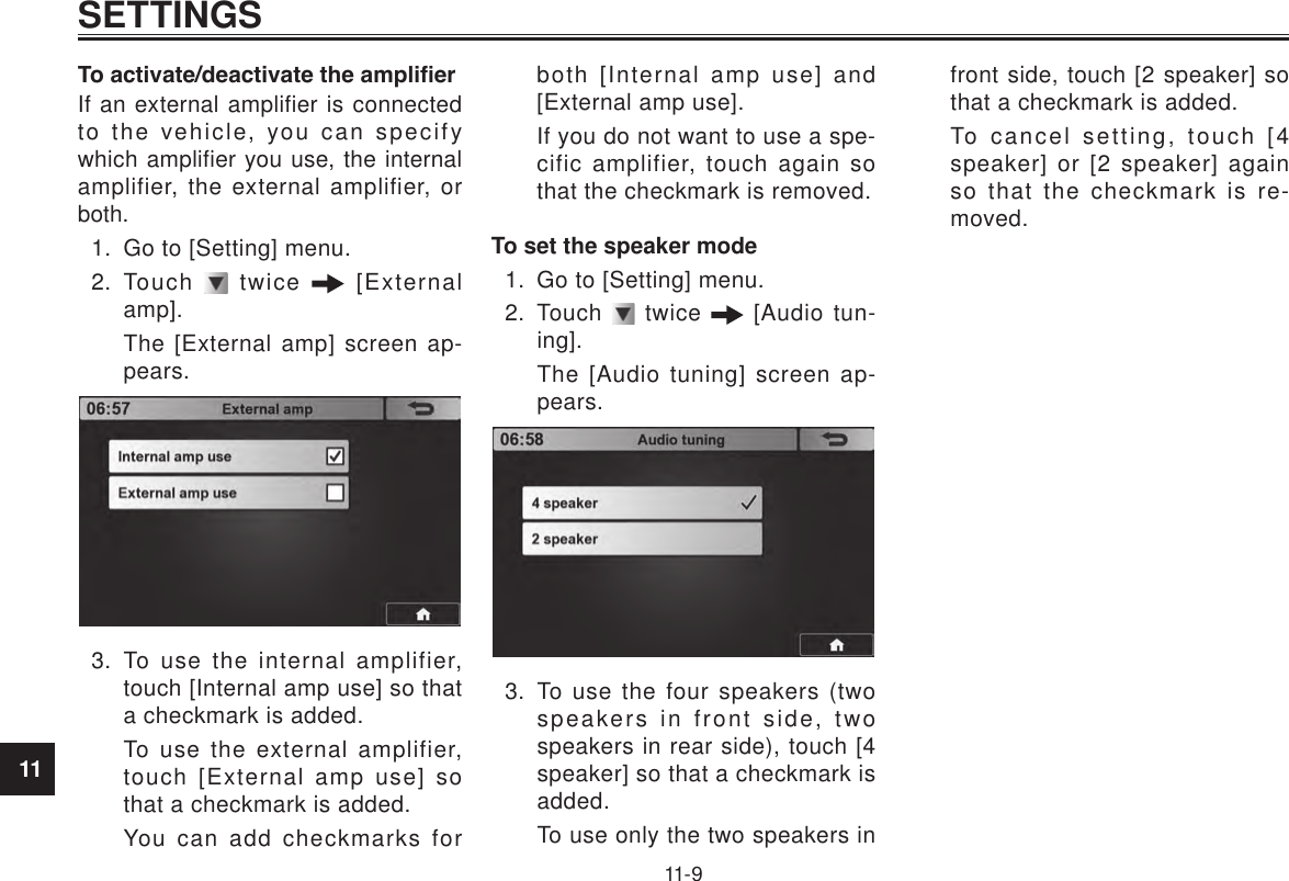 11SETTINGS11-9To activate/deactivate the amplierIf an external amplifier is connected to the vehicle, you can specify which amplifier you use, the internal amplifier, the external amplifier, or both.1.  Go to [Setting] menu.2.  Touch   twice   [External amp].The [External amp] screen ap-pears.3.  To use the internal amplifier, touch [Internal amp use] so that a checkmark is added.To use the external amplifier, touch [External amp use] so that a checkmark is added.You can add checkmarks for both [Internal amp use] and [External amp use].If you do not want to use a spe-cific amplifier, touch again so that the checkmark is removed.To set the speaker mode1.  Go to [Setting] menu.2.  Touch   twice   [Audio tun-ing].The [Audio tuning] screen ap-pears.3.  To use the four speakers (two speakers in front side, two speakers in rear side), touch [4 speaker] so that a checkmark is added.To use only the two speakers in front side, touch [2 speaker] so that a checkmark is added.To cancel setting, touch [4 speaker] or [2 speaker] again so that the checkmark is re-moved.