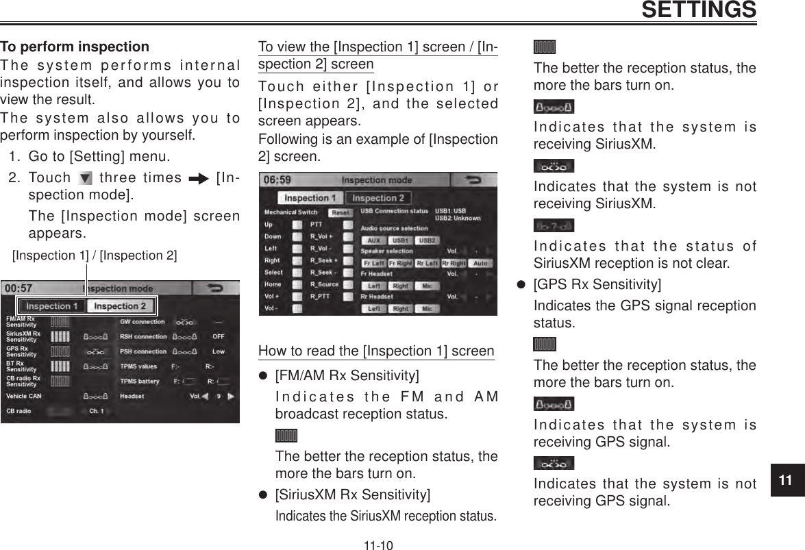 11SETTINGS11-10To perform inspectionThe system performs internal inspection itself, and allows you to view the result.The system also allows you to perform inspection by yourself.1.  Go to [Setting] menu.2.  Touch   three times   [In-spection mode].The [Inspection mode] screen appears.[Inspection 1] / [Inspection 2]To view the [Inspection 1] screen / [In-spection 2] screenTouch either [Inspection 1] or [Inspection 2], and the selected screen appears.Following is an example of [Inspection 2] screen.How to read the [Inspection 1] screen [FM/AM Rx Sensitivity]Indicates the FM and AM broadcast reception status.The better the reception status, the more the bars turn on. [SiriusXM Rx Sensitivity]Indicates the SiriusXM reception status.The better the reception status, the more the bars turn on.Indicates that the system is receiving SiriusXM.Indicates that the system is not receiving SiriusXM.Indicates that the status of SiriusXM reception is not clear. [GPS Rx Sensitivity]Indicates the GPS signal reception status.The better the reception status, the more the bars turn on.Indicates that the system is receiving GPS signal.Indicates that the system is not receiving GPS signal.