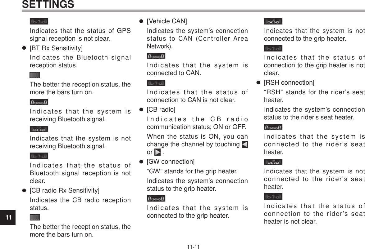 11SETTINGS11-11Indicates that the status of GPS signal reception is not clear. [BT Rx Sensitivity]Indicates the Bluetooth signal reception status.The better the reception status, the more the bars turn on.Indicates that the system is receiving Bluetooth signal.Indicates that the system is not receiving Bluetooth signal.Indicates that the status of Bluetooth signal reception is not clear. [CB radio Rx Sensitivity]Indicates the CB radio reception status.The better the reception status, the more the bars turn on. [Vehicle CAN]Indicates the system’s connection status to CAN (Controller Area Network).Indicates that the system is connected to CAN.Indicates that the status of connection to CAN is not clear. [CB radio]Indicates the CB radio communication status; ON or OFF.When the status is ON, you can change the channel by touching   or   . [GW connection]“GW” stands for the grip heater.Indicates the system’s connection status to the grip heater.Indicates that the system is connected to the grip heater.Indicates that the system is not connected to the grip heater.Indicates that the status of connection to the grip heater is not clear. [RSH connection]“RSH” stands for the rider’s seat heater.Indicates the system’s connection status to the rider’s seat heater.Indicates that the system is connected to the rider’s seat heater.Indicates that the system is not connected to the rider’s seat heater.Indicates that the status of connection to the rider’s seat heater is not clear.