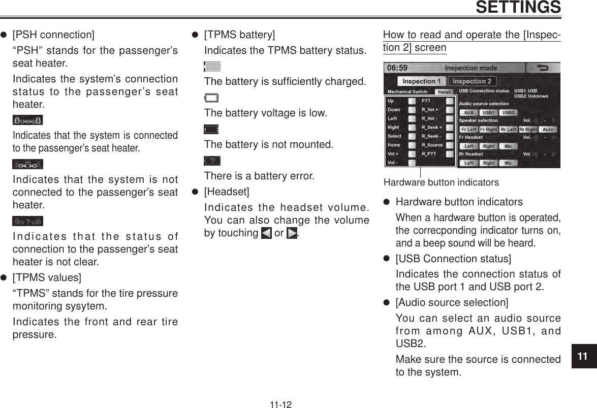 11SETTINGS11-12 [PSH connection]“PSH” stands for the passenger’s seat heater.Indicates the system’s connection status to the passenger’s seat heater.Indicates that the system is connected to the passenger’s seat heater.Indicates that the system is not connected to the passenger’s seat heater.Indicates that the status of connection to the passenger’s seat heater is not clear. [TPMS values]“TPMS” stands for the tire pressure monitoring sysytem.Indicates the front and rear tire pressure. [TPMS battery]Indicates the TPMS battery status.The battery is sufciently charged.The battery voltage is low.The battery is not mounted.There is a battery error. [Headset]Indicates the headset volume. You can also change the volume by touching   or  .How to read and operate the [Inspec-tion 2] screenHardware button indicators Hardware button indicatorsWhen a hardware button is operated, the correcponding indicator turns on, and a beep sound will be heard. [USB Connection status]Indicates the connection status of the USB port 1 and USB port 2. [Audio source selection]You can select an audio source from among AUX, USB1, and USB2.Make sure the source is connected to the system.