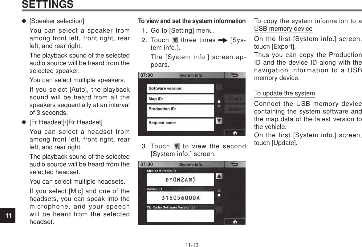 11SETTINGS11-13 [Speaker selection]You can select a speaker from among front left, front right, rear left, and rear right.The playback sound of the selected audio source will be heard from the selected speaker.You can select multiple speakers.If you select [Auto], the playback sound will be heard from all the speakers sequentially at an interval of 3 seconds. [Fr Headset]/[Rr Headset]You can select a headset from among front left, front right, rear left, and rear right.The playback sound of the selected audio source will be heard from the selected headset.You can select multiple headsets.If you select [Mic] and one of the headsets, you can speak into the microphone, and your speech will be heard from the selected headset.To view and set the system information1.  Go to [Setting] menu.2.  Touch   three times   [Sys-tem info.].The [System info.] screen ap-pears.3.  Touch   to view the second [System info.] screen.To copy the system information to a USB memory deviceOn the first [System info.] screen, touch [Export].Thus you can copy the Production ID and the device ID along with the navigation information to a USB memory device.To update the systemConnect the USB memory device containing the system software and the map data of the latest version to the vehicle.On the first [System info.] screen, touch [Update].