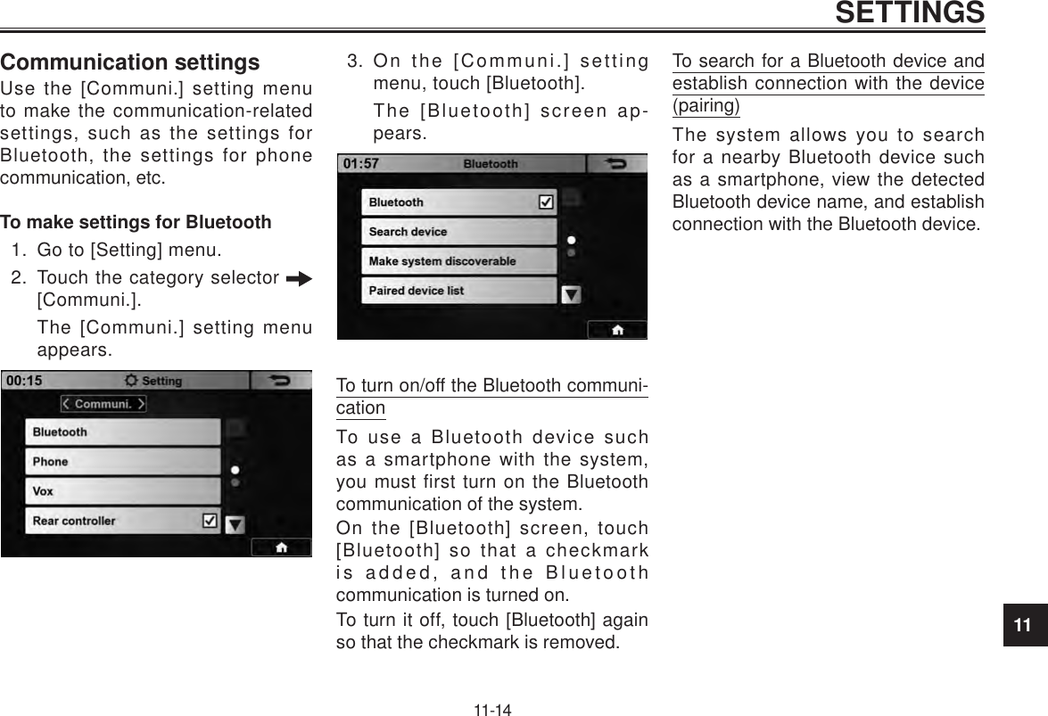 11SETTINGS11-14Communication settingsUse the [Communi.] setting menu to make the communication-related settings, such as the settings for Bluetooth, the settings for phone communication, etc.To make settings for Bluetooth1.  Go to [Setting] menu.2.  Touch the category selector   [Communi.].The [Communi.] setting menu appears.3.  On the [Communi.] setting menu, touch [Bluetooth].The [Bluetooth] screen ap-pears.To turn on/off the Bluetooth communi-cationTo use a Bluetooth device such as a smartphone with the system, you must first turn on the Bluetooth communication of the system.On the [Bluetooth] screen, touch [Bluetooth] so that a checkmark is added, and the Bluetooth communication is turned on.To turn it off, touch [Bluetooth] again so that the checkmark is removed.To search for a Bluetooth device and establish connection with the device (pairing)The system allows you to search for a nearby Bluetooth device such as a smartphone, view the detected Bluetooth device name, and establish connection with the Bluetooth device.