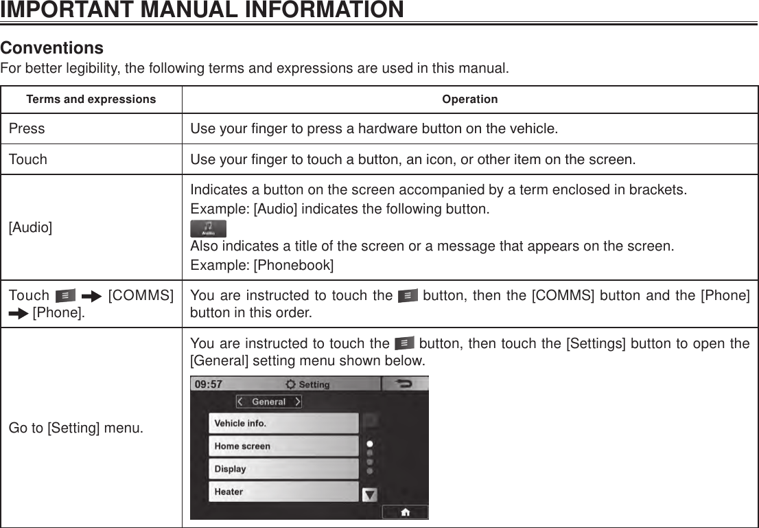 IMPORTANT MANUAL INFORMATIONConventionsFor better legibility, the following terms and expressions are used in this manual.Terms and expressions OperationPress Use your nger to press a hardware button on the vehicle.Touch Use your nger to touch a button, an icon, or other item on the screen.[Audio]Indicates a button on the screen accompanied by a term enclosed in brackets.Example: [Audio] indicates the following button.Also indicates a title of the screen or a message that appears on the screen.Example: [Phonebook]Touch    [COMMS]  [Phone]. You are instructed to touch the   button, then the [COMMS] button and the [Phone] button in this order.Go to [Setting] menu.You are instructed to touch the   button, then touch the [Settings] button to open the [General] setting menu shown below.