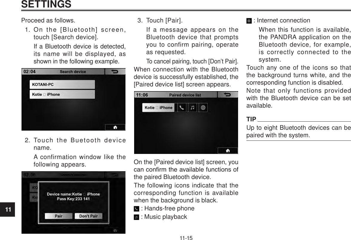 11SETTINGS11-15Proceed as follows.1.  On the [Bluetooth] screen, touch [Search device].If a Bluetooth device is detected, its name will be displayed, as shown in the following example.2.  Touch the Buetooth device name.A confirmation window like the following appears.3.  Touch [Pair].If a message appears on the Bluetooth device that prompts you to confirm pairing, operate as requested.To cancel pairing, touch [Don’t Pair].When connection with the Bluetooth device is successfully established, the [Paired device list] screen appears.On the [Paired device list] screen, you can conrm the available functions of the paired Bluetooth device.The following icons indicate that the corresponding function is available when the background is black. : Hands-free phone : Music playback : Internet connectionWhen this function is available, the PANDRA application on the Bluetooth device, for example, is correctly connected to the system.Touch any one of the icons so that the background turns white, and the corresponding function is disabled.Note that only functions provided with the Bluetooth device can be set available.TIPUp to eight Bluetooth devices can be paired with the system.