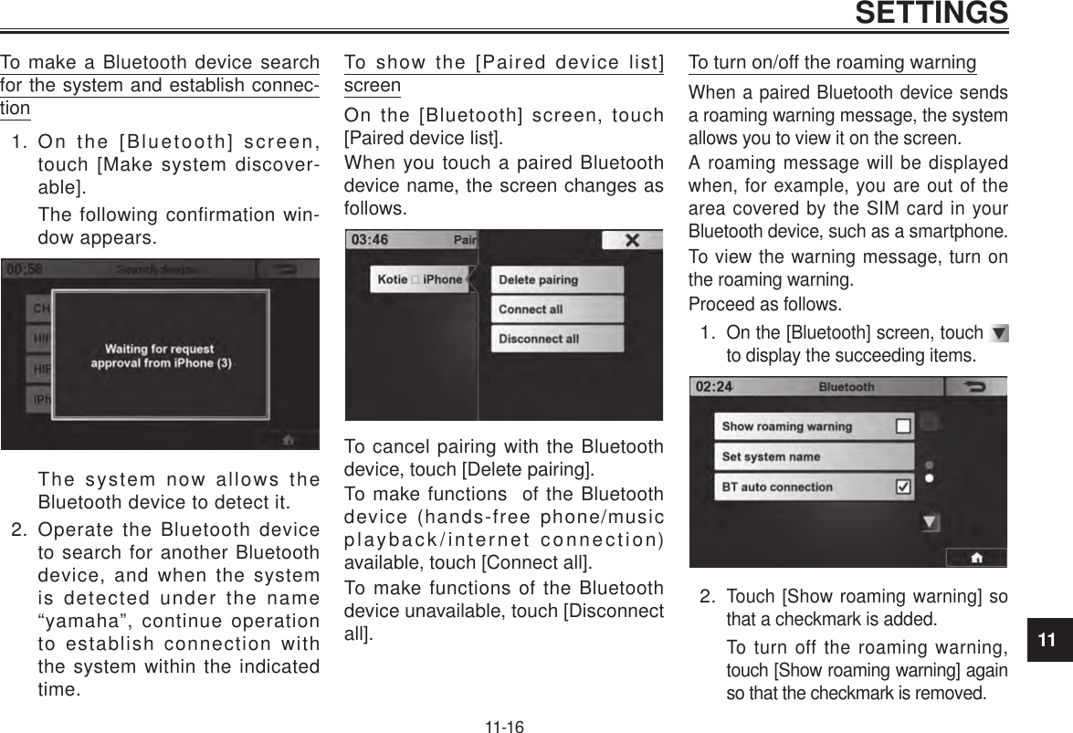 11SETTINGS11-16To make a Bluetooth device search for the system and establish connec-tion1.  On the [Bluetooth] screen, touch [Make system discover-able].The following confirmation win-dow appears.The system now allows the Bluetooth device to detect it.2.  Operate the Bluetooth device to search for another Bluetooth device, and when the system is detected under the name “yamaha”, continue operation to establish connection with the system within the indicated time.To show the [Paired device list] screenOn the [Bluetooth] screen, touch [Paired device list].When you touch a paired Bluetooth device name, the screen changes as follows.To cancel pairing with the Bluetooth device, touch [Delete pairing].To make functions  of the Bluetooth device (hands-free phone/music playback/internet connection) available, touch [Connect all].To make functions of the Bluetooth device unavailable, touch [Disconnect all].To turn on/off the roaming warningWhen a paired Bluetooth device sends a roaming warning message, the system allows you to view it on the screen.A roaming message will be displayed when, for example, you are out of the area covered by the SIM card in your Bluetooth device, such as a smartphone.To view the warning message, turn on the roaming warning.Proceed as follows.1. On the [Bluetooth] screen, touch   to display the succeeding items.2. Touch [Show roaming warning] so that a checkmark is added.To turn off the roaming warning, touch [Show roaming warning] again so that the checkmark is removed.