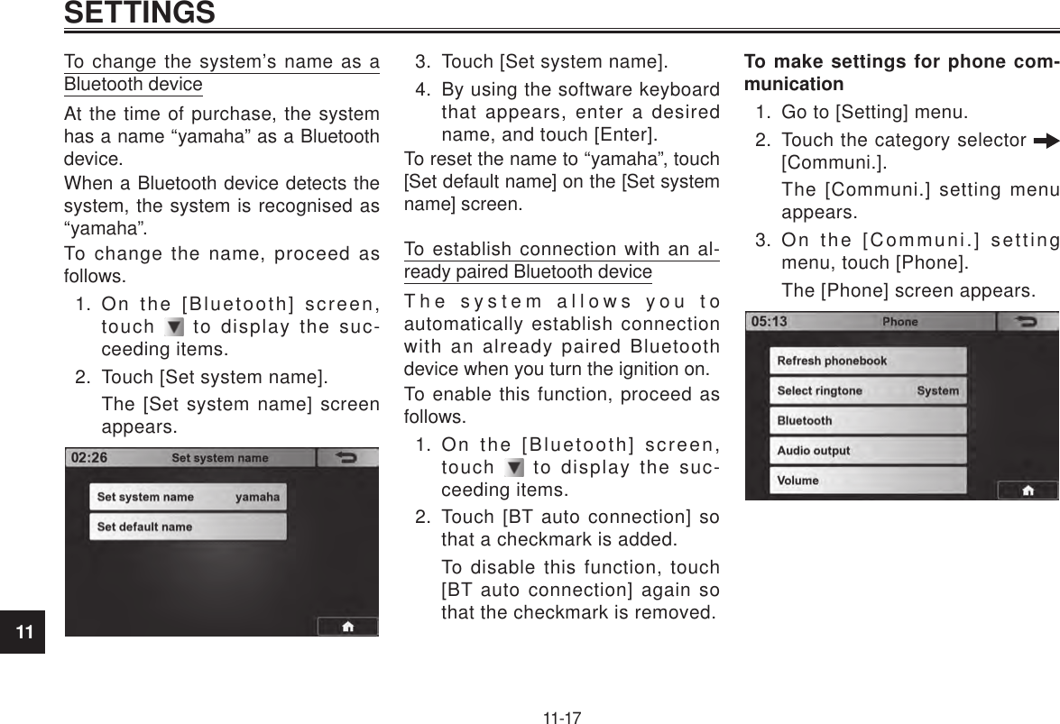 11SETTINGS11-17To change the system’s name as a Bluetooth deviceAt the time of purchase, the system has a name “yamaha” as a Bluetooth device.When a Bluetooth device detects the system, the system is recognised as “yamaha”.To change the name, proceed as follows.1.  On the [Bluetooth] screen, touch   to display the suc-ceeding items.2.  Touch [Set system name].The [Set system name] screen appears.3.  Touch [Set system name].4.  By using the software keyboard that appears, enter a desired name, and touch [Enter].To reset the name to “yamaha”, touch [Set default name] on the [Set system name] screen.To establish connection with an al-ready paired Bluetooth deviceThe system allows you to automatically establish connection with an already paired Bluetooth device when you turn the ignition on.To enable this function, proceed as follows.1.  On the [Bluetooth] screen, touch   to display the suc-ceeding items.2.  Touch [BT auto connection] so that a checkmark is added.To disable this function, touch [BT auto connection] again so that the checkmark is removed.To make settings for phone com-munication1.  Go to [Setting] menu.2.  Touch the category selector   [Communi.].The [Communi.] setting menu appears.3.  On the [Communi.] setting menu, touch [Phone].The [Phone] screen appears.