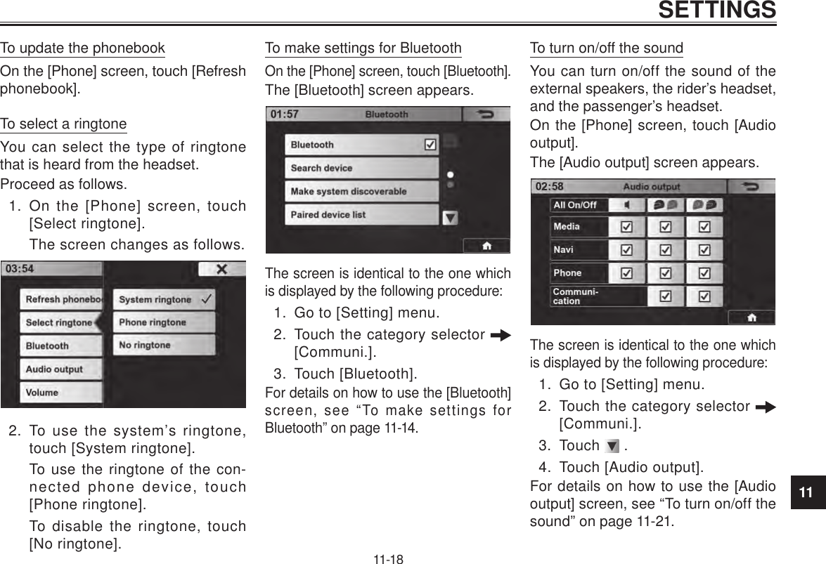 11SETTINGS11-18To update the phonebookOn the [Phone] screen, touch [Refresh phonebook].To select a ringtoneYou can select the type of ringtone that is heard from the headset.Proceed as follows.1.  On the [Phone] screen, touch [Select ringtone].The screen changes as follows. 2.  To use the system’s ringtone, touch [System ringtone].To use the ringtone of the con-nected phone device, touch [Phone ringtone].To disable the ringtone, touch [No ringtone].To make settings for BluetoothOn the [Phone] screen, touch [Bluetooth].The [Bluetooth] screen appears.The screen is identical to the one which is displayed by the following procedure:1.  Go to [Setting] menu.2.  Touch the category selector   [Communi.].3.  Touch [Bluetooth].For details on how to use the [Bluetooth] screen, see “To make settings for Bluetooth” on page 11-14.To turn on/off the soundYou can turn on/off the sound of the external speakers, the rider’s headset, and the passenger’s headset.On the [Phone] screen, touch [Audio output]. The [Audio output] screen appears.The screen is identical to the one which is displayed by the following procedure:1.  Go to [Setting] menu.2.  Touch the category selector   [Communi.].3.  Touch   .4.  Touch [Audio output].For details on how to use the [Audio output] screen, see “To turn on/off the sound” on page 11-21.