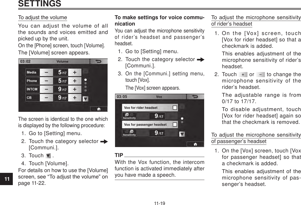 11SETTINGS11-19To adjust the volumeYou  can  adjust  the  volume  of  all the sounds and voices emitted and picked up by the unit.On the [Phone] screen, touch [Volume].The [Volume] screen appears. The screen is identical to the one which is displayed by the following procedure:1.  Go to [Setting] menu.2.  Touch the category selector   [Communi.].3.  Touch   .4.  Touch [Volume].For details on how to use the [Volume] screen, see “To adjust the volume” on page 11-22.To make settings for voice commu-nicationYou can adjust the microphone sensitivity of rider’s headset and passenger’s headset.1.  Go to [Setting] menu.2.  Touch the category selector   [Communi.].3. On the [Communi.] setting menu, touch [Vox]. The [Vox] screen appears.TIPWith the Vox function, the intercom function is activated immediately after you have made a speech.To  adjust  the  microphone  sensitivity of rider’s headset1.  On the [Vox] screen, touch [Vox for rider headset] so that a checkmark is added.This  enables  adjustment  of  the microphone sensitivity of rider’s headset.2.  Touch   or   to change the microphone sensitivity of the rider’s headset.The  adjustable  range  is  from 0/17 to 17/17.To  disable  adjustment,  touch [Vox for rider headset] again so that the checkmark is removed.To  adjust  the  microphone  sensitivity of passenger’s headset1.  On the [Vox] screen, touch [Vox for passenger headset] so that a checkmark is added.This  enables  adjustment  of  the microphone sensitivity of pas-senger’s headset.