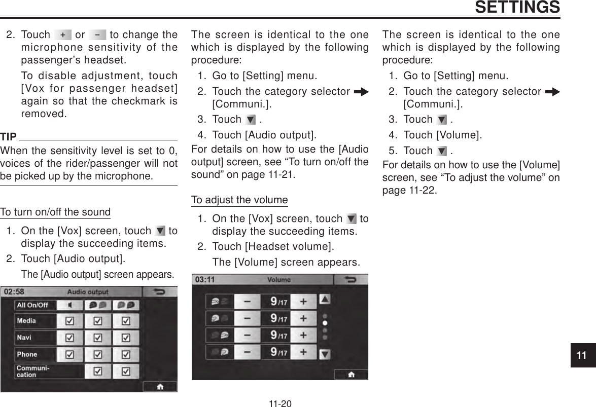 11SETTINGS11-202.  Touch   or   to change the microphone sensitivity of the passenger’s headset.To  disable  adjustment,  touch [Vox for passenger headset] again so that the checkmark is removed.TIPWhen the sensitivity level is set to 0, voices of the rider/passenger will not be picked up by the microphone.To turn on/off the sound1.  On the [Vox] screen, touch   to display the succeeding items.2.  Touch [Audio output].The [Audio output] screen appears.The screen is identical to the one which is displayed by the following procedure:1.  Go to [Setting] menu.2.  Touch the category selector   [Communi.].3.  Touch   .4.  Touch [Audio output].For details on how to use the [Audio output] screen, see “To turn on/off the sound” on page 11-21.To adjust the volume1.  On the [Vox] screen, touch   to display the succeeding items.2.  Touch [Headset volume].The [Volume] screen appears. The screen is identical to the one which is displayed by the following procedure:1.  Go to [Setting] menu.2.  Touch the category selector   [Communi.].3.  Touch   .4.  Touch [Volume].5.  Touch   .For details on how to use the [Volume] screen, see “To adjust the volume” on page 11-22.