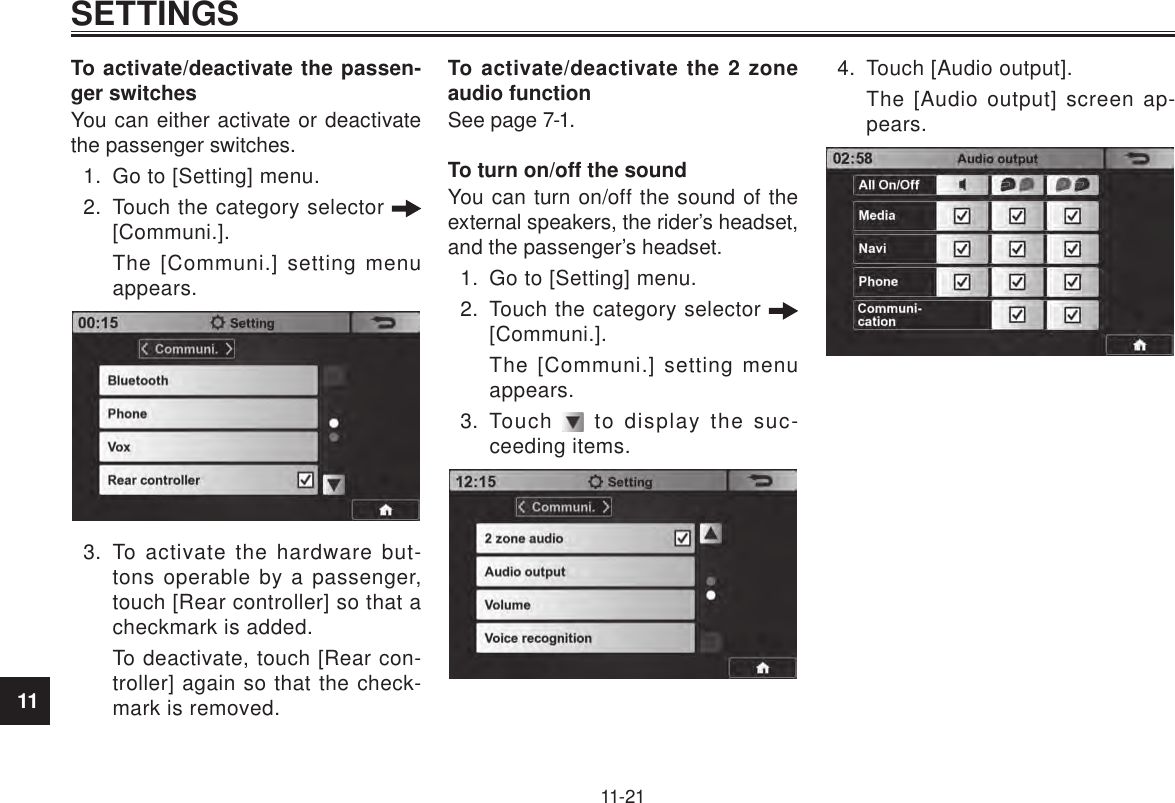 11SETTINGS11-21To activate/deactivate the passen-ger switchesYou can either activate or deactivate the passenger switches.1.  Go to [Setting] menu.2.  Touch the category selector   [Communi.].The [Communi.] setting menu appears.3.  To activate the hardware but-tons operable by a passenger, touch [Rear controller] so that a checkmark is added.To deactivate, touch [Rear con-troller] again so that the check-mark is removed.To activate/deactivate the 2 zone audio functionSee page 7-1.To turn on/off the soundYou can turn on/off the sound of the external speakers, the rider’s headset, and the passenger’s headset.1.  Go to [Setting] menu.2.  Touch the category selector   [Communi.].The [Communi.] setting menu appears.3.  Touch   to display the suc-ceeding items.4.  Touch [Audio output].The [Audio output] screen ap-pears.