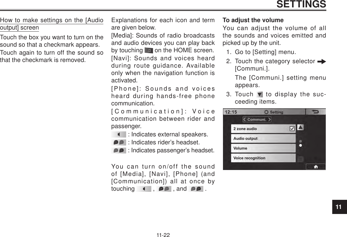11SETTINGS11-22How to make settings on the [Audio output] screenTouch the box you want to turn on the sound so that a checkmark appears.Touch again to turn off the sound so that the checkmark is removed.Explanations for each icon and term are given below.[Media]: Sounds of radio broadcasts and audio devices you can play back by touching   on the HOME screen.[Navi]: Sounds and voices heard during route guidance. Available only when the navigation function is activated.[Phone]: Sounds and voices heard during hands-free phone communication.[Communication]: Voice communication between rider and passenger. : Indicates external speakers. : Indicates rider’s headset. : Indicates passenger’s headset.You can turn on/off the sound of [Media], [Navi], [Phone] (and [Communication]) all at once by touching   ,   , and   .To adjust the volumeYou  can  adjust  the  volume  of  all the sounds and voices emitted and picked up by the unit.1.  Go to [Setting] menu.2.  Touch the category selector   [Communi.].The [Communi.] setting menu appears.3.  Touch   to display the suc-ceeding items. 