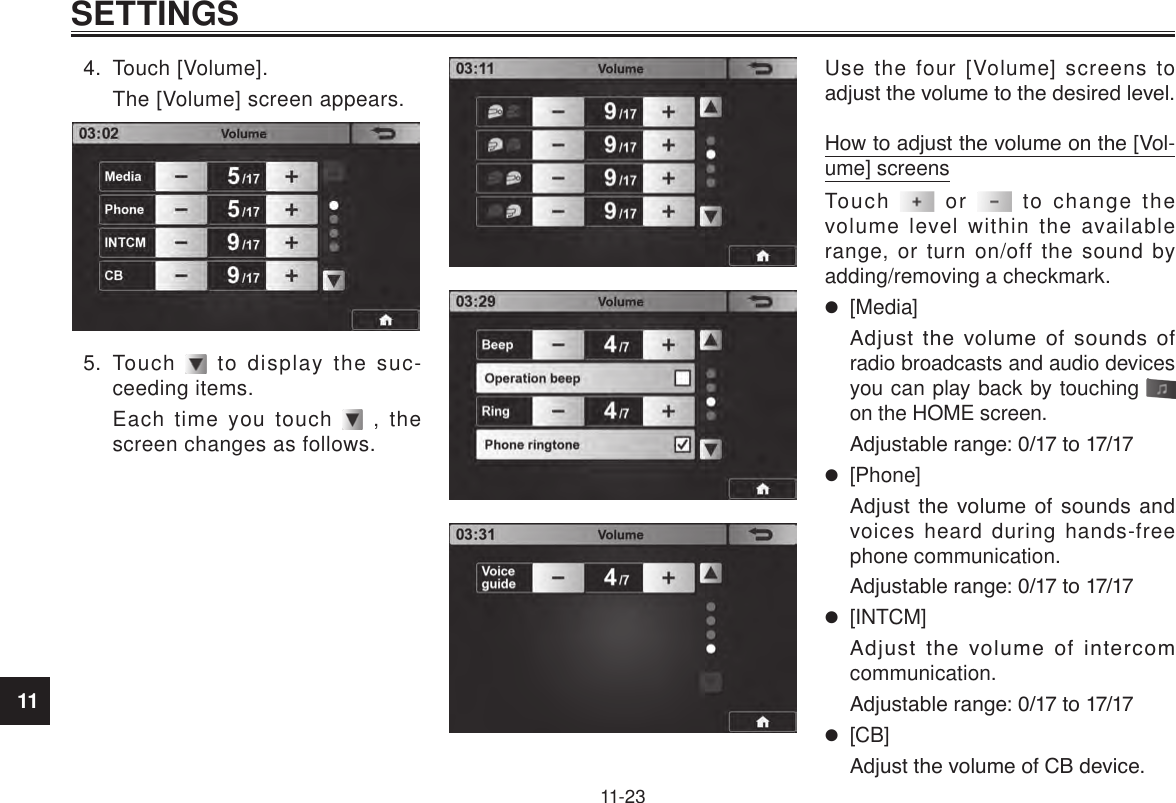 11SETTINGS11-234.  Touch [Volume].The [Volume] screen appears.5.  Touch   to display the suc-ceeding items.Each time you touch   , the screen changes as follows.Use the four [Volume] screens to adjust the volume to the desired level.How to adjust the volume on the [Vol-ume] screensTouch   or   to change the volume level within the available range, or turn on/off the sound by adding/removing a checkmark. [Media]Adjust  the  volume  of  sounds  of radio broadcasts and audio devices you can play back by touching   on the HOME screen.Adjustable range: 0/17 to 17/17 [Phone]Adjust  the  volume  of sounds and voices heard during hands-free phone communication.Adjustable range: 0/17 to 17/17 [INTCM]Adjust  the  volume  of  intercom communication.Adjustable range: 0/17 to 17/17 [CB]Adjust the volume of CB device.